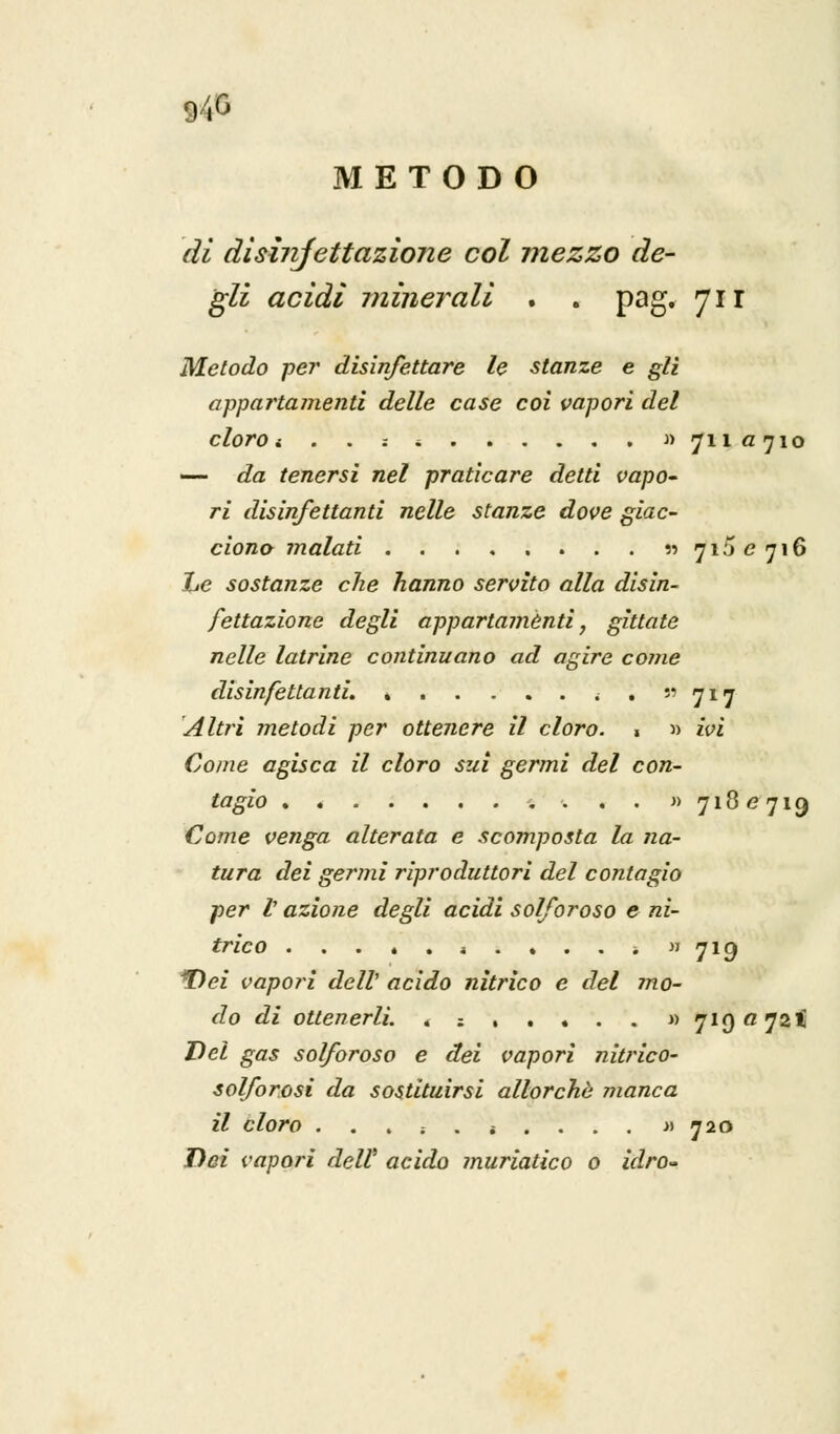»4S METODO di disinjettazione col mezzo de- gli acidi minerali . . pag. 711 Metodo per disinfettare le stanze e gli appartamenti delle case coi vapori del cloro t . . -. i » 711 «710 — da tenersi nel praticare detti vapo~ ri disinfettanti nelle stanze dove giac- ciono malati . . . . . . . . » 715^716 Le sostanze che hanno servito alla disin- fettazione degli appartaménti, gittate nelle latrine continuano ad agire come disinfettanti. < . 717 Aitici metodi per ottenere il cloro. . » ivi Come agisca il cloro sui germi del con- tagio . . . . . . ... . . » 718^719 Come venga alterata e scomposta la na- tura dei germi riproduttori del contagio per t azione degli acidi solforoso e ni- trico * .... -. » 719 *Dei vapori dell' acido nitrico e del mo- do di ottenerli. « ; , . . . . « 7190724 Del gas solforoso e dei vapori nitrico- solforosì da sostituirsi allorché inanca il cloro . .... i ... . » 720 Dei vapori dell' acido muriatico 0 idro-