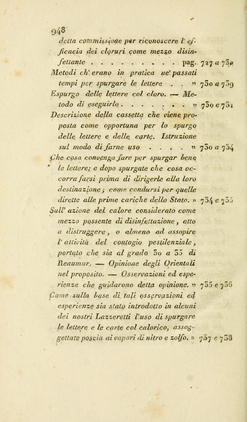 detta corninosene pur riconoscere l ef- ficacia dei cloruri come mezzo disin- fettante pag. 727 a 700 Metodi eh' erano in pratica ne1 passati tempi per spurgare le lettere . . n 760 a 739 Espurgo delle lettere col cloro. — Me- todo di eseguirlo. ....... «760 e 701 Descrizione della cassetta che viene pro- posta come opportuna per lo spurgo delle lettere e delle, carte. Istruzione sul modo di farne uso . . . . » 780 a 7^4 Che cosa convenga fare per spurgar bene le lettere; e dopo spurgate che cosa oc- corra farsi prima di dirigerle alla loro destinazione ; come, condursi per quelle dirette alle prime cariche dello Stato. » 734 e j55 Sully azione del calore considerato coinè mezzo possente di disinfcitazione , atto a distruggere, o almeno ad assopire V attività del contagio pestilenziale, portato che sia al grado 3o a 55 di Reaumur. —> Opinione degli Orientali nel proposito. — Osservazioni ed espe- rienze che guidarono detta opinione. » no5 e 75(3 Come sulla base di tali osservazioni ed esperienze sia stato introdotto in alcuni dei nostri Lazzeretti fuso di spurgare le lettere e le carte col calorico, assog- gettate poscia ai vapori di nitro e zolfo. » 7S7 e 7 38