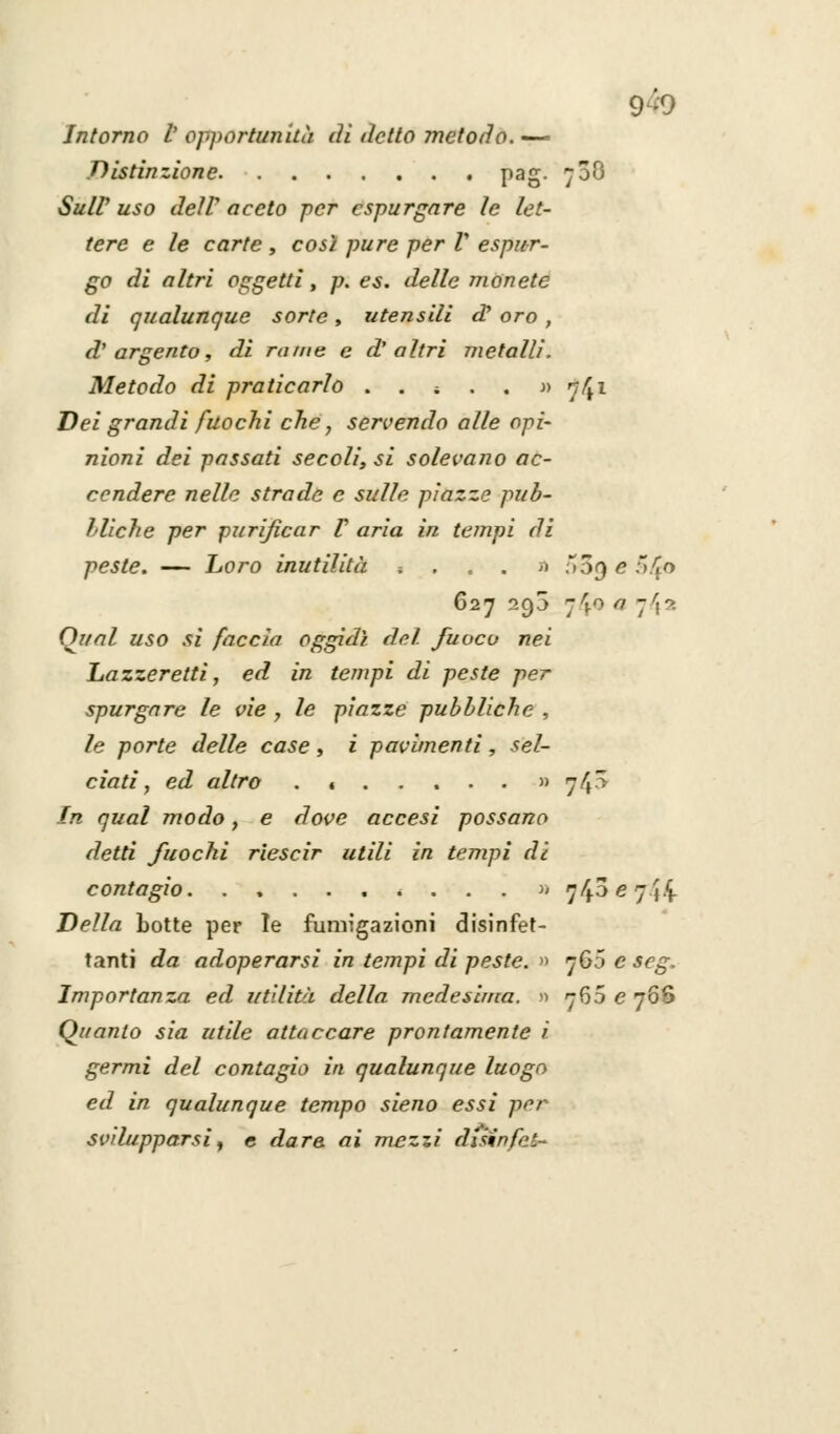 Intorno V opportunità di detto metodo. — Distinzione pag. 708 Su IV uso deìV aceto per espurgare le let- tere e le carte , così pure per V espur- go di altri oggetti, p. es. delle monete di qualunque sorte, utensili d' oro , d'argento, di rame e d'altri metalli. Metodo di praticarlo . . i . . » 74l Dei grandi fuochi che, servendo alle opi- nioni dei passati secoli, si solevano ac- cendere nelle strade e sulle piazze pub- bliche per purificar V aria in tempi di peste. — Loro inutilità * . . . » ;>09 e ;>4° 627 293 jlfQ a -\r>. Qual uso si faccia oggidì del fuoco nei Lazzeretti, ed in tempi di peste per spurgare le vie , le piazze pubbliche , le porte delle case , i pavimenti , sel- ciati, ed altro « » 74^ In qual modo, e dove accesi possano detti fuochi riescir utili in tempi di contagio ..«•.•'..» 743 e 7 j£ Della botte per Te fumigazioni disinfet- tanti da adoperarsi in tempi di peste. » 760 e scg. Importanza ed utilità della medesima. » 760 e 76$ Quanto sia utile attaccare prontamente i germi del contagio in qualunque luogo ed in qualunque tempo sieno essi per svilupparsi, e dare ai mezzi disnnfet-