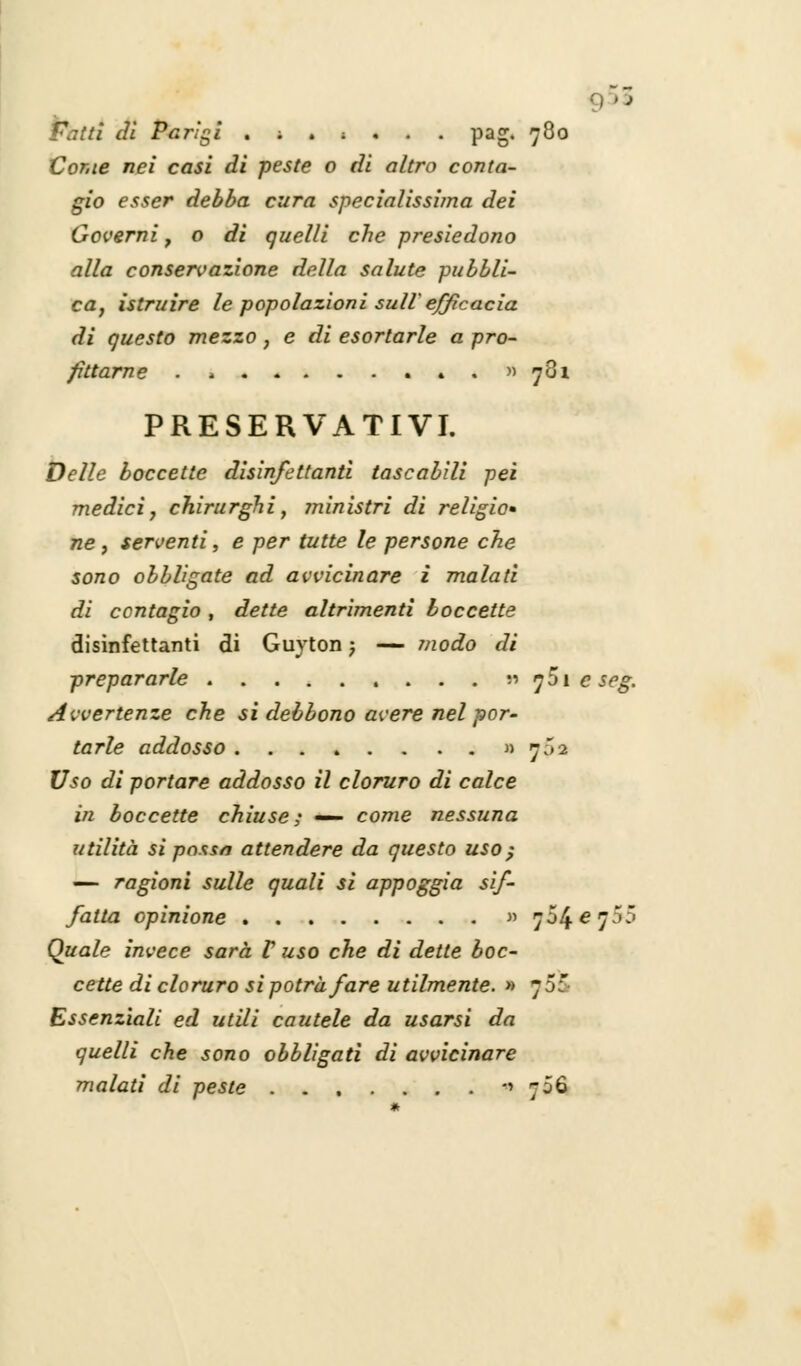 • fi di Parigi .;.;... pag. 780 Conte nei casi di peste o di altro conta- gio esser debba cura specialissima dei Governi , o di quelli che presiedono alla conservazione della salute pubbli- ca, istruire le popolazioni sull efficacia. di questo mezzo, e di esortarle a pro- fittarne . . 4 . » 781 PRESERVATIVI. Delle boccette disinfettanti tascabili pei medici, chirurghi, ministri di religio» ne, serventi, e per tutte le persone che sono obbligate ad avvicinare i malati di contagio , dette altrimenti boccette disinfettanti di Guyton ; — modo di prepararle » y5i e seg. Avvertenze che si debbono avere nel por- tarle addosso » 732 17^0 di portare addosso il cloruro di calce in boccette chiuse,' — come nessuna utilità si pnxsn attendere da questo uso ; — ragioni sulle quali si appoggia sif- fatta opinione « 704^75: Quale invece sarà V uso che di dette boc- cette di cloruro si potrà fare utilmente. » 70 Essenziali ed utili cautele da usarsi da quelli che sono obbligati di avvicinare malati di peste -'706