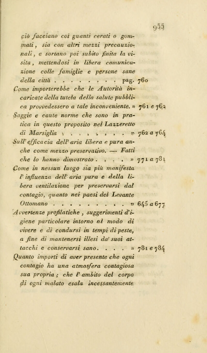 ciò /accia/io coi guanti rerati o gem- inati , sia con altri mezzi precauzio- nali , e sortano poi subito finita J/i vi- sita , mettendosi in libera comunica- zione colle famiglie e persone sane della città pag. 760 Come importerebbe che le Autorità in- caricate della tutela della salute pubbli- ca provvedessero a tale inconveniente. »> 761 e 76* ■Saggie e caute norme che sono in pra- tica in questo proposito nel Lazzeretto di Marsiglia \ . . 1 •„ -. . . 9 762 a 764 Suir efficacia dell' aria libera e pura an- che come mezzo preservativo. — Fatti che lo hanno dimostrato . . . . » 771 a 781 Come in nessun luogo sia più manifesta ly influenza dell' aria pura e della li- bera ventilazione per preservarsi dal contagio, quanto nei paesi dei Levante Ottomano , . 55 64^677 Avvertenze profilatiche , suggerimenti d'i- giene particolare intorno al modo di vivere e di condursi in tempi di peste, a fine di mantenersi illesi da' suoi at- tacchi e conservarsi sano. ...» 7816784 Quanto importi di aver presente che ogni contagio ha una atmosfera contagiosa sua propria ; che V ambito del corpo di ogni malato esala incessantemente