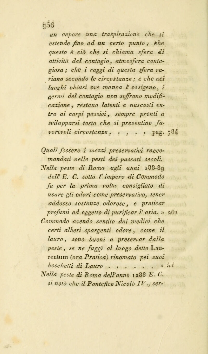 un vapore una traspirazione che si estende fino ad un certo punto ; the questo è ciò che si chiama sfera dì attività del contagio, atmosfera conta- giosa ; che i raggi di questa sfera va- riano secondo le circostanze ; e che nei luoghi chiusi ove manca V ossigeno, i germi del contagio non soffrono modifi- cazione , restano latenti e nascosti en- tro ai corpi passivi, sempre pronti a svilupparsi tosto che si presentino fa- vorevoli circostanze.... : pag. 784 Quali fossero i ?»ezzi preservativi racco- mandati nelle pesti dei passati secoli. Nella peste di Roma agli anni 188-89 dell' E. C. sotto r impero di Commodo fu per la prima volta consigliato di usare gli odori coinè preservativo, tener addosso sostanze odorose, e praticar profumi ad oggetto di purificar V aria. » 261 Comynodo avendo sentito dai medici che certi alberi spargenti odore, come il lauro, sono buoni a preservar dalla peste , se ne fuggì al luogo detto Lau- rentum (ora Pratica) rinomato pei suoi boschetti di Lauro ...... :) ivi Nella peste di Roma dell'anno 1288 E. C. si notò che il Pontefice Nicolò IT7., ser-