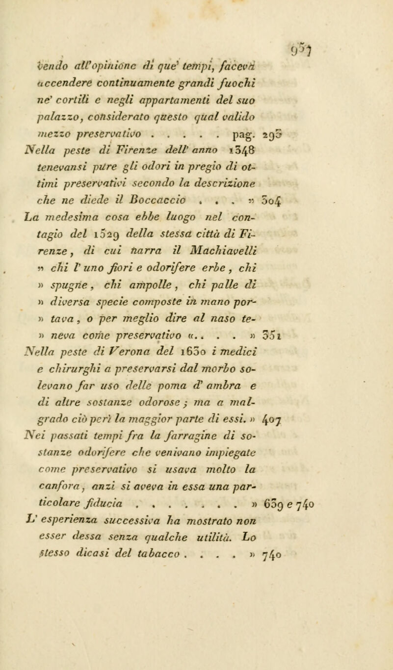 Vendo all'opinione rlì que tempi, faceva accendere continuamente grandi fuochi né1 cortili e negli appartamenti del suo palazzo, considerato questo qual valido ìnezzo preservativo Pag- 29^ Nella peste di Firenze dell' anno x548 tenevansi pure gli odori in pregio di ot- timi preservativi secondo la descrizione che ne diede il Boccaccio ...» 5c>4 La medesima cosa ehhe luogo nel con- tagio del 1029 della stessa città di Fi- renze ì di cui narra il Machiavelli n chi V uno fiori e odorifere erbe , chi » spugne, chi. ampolle, chi palle di » diversa specie composte in mano por- » tava , o per meglio dire al naso te- » neva corize preservativo <c * . . » 351 Nella peste di Verona del i65o i medici e chirurghi a preservarsi dal morbo so- levano far uso delle poma d' ambra e di altre sostanze odorose; ma a mal- grado ciò perì la maggior parte di essi. » 4°7 Nei passati tempi fra la farragine di so- stanze odorifere che venivano impiegate come preservativo si usava molto la canfora, anzi si aveva in essa una par~ ticolare fiducia » 609 e 740 V esperienza successiva ha mostrato non esser dessa senza qualche utilità. Lo stesso dicasi del tabacco .... » 740