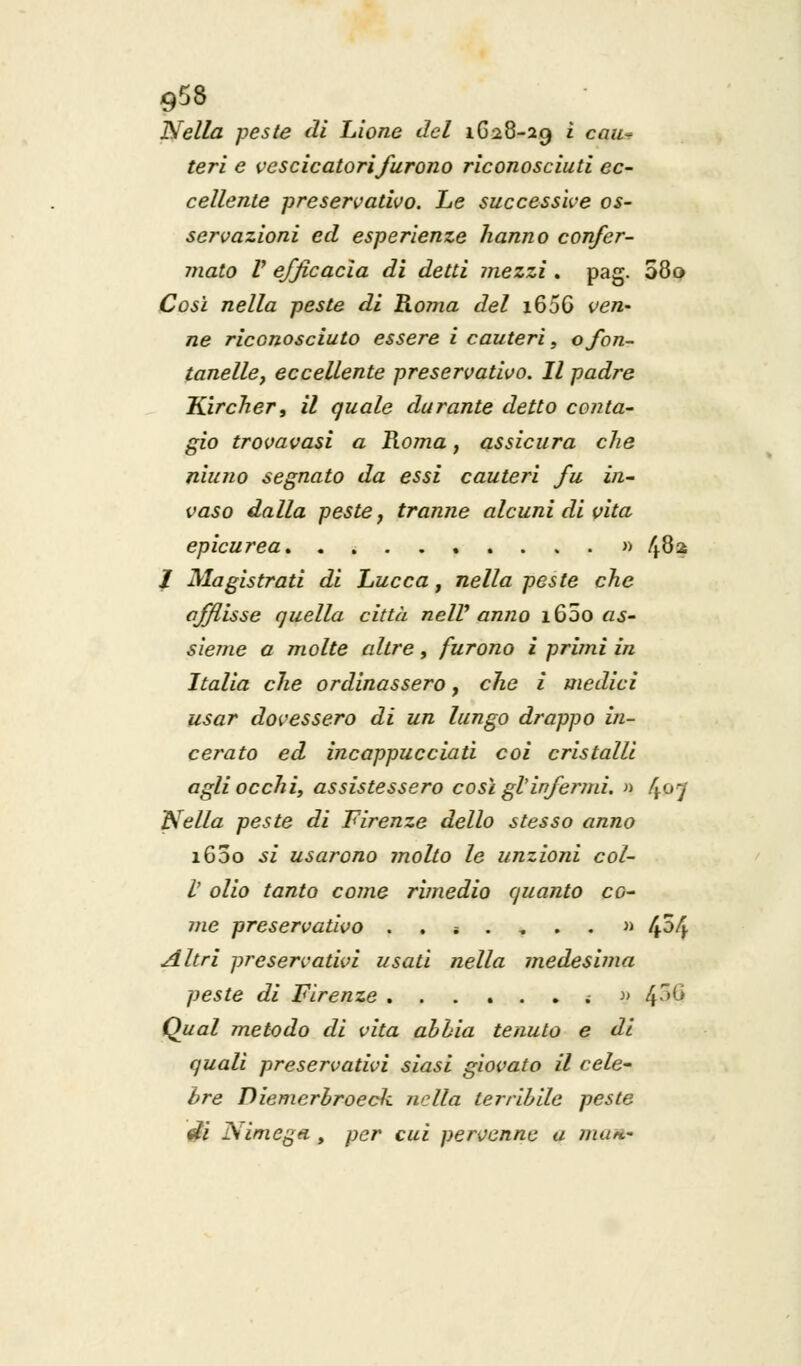 958 Nella peste di Lione del 1628-29 ì cau^ teri e vescicatori furono riconosciuti ec- cellente preservativo. Le successive os- servazioni ed esperienze hanno confer- mato V efficacia di detti mezzi . pag. 080 Così nella peste di Roma del 1650 ven- ne riconosciuto essere i cauteri, ofon- tanelle, eccellente preservativo. Il padre Kircher, il quale durante detto conta- gio trovavasi a Roma, assicura che niuno segnato da essi cauteri fu in- vaso dalla peste, tranne alcuni di vita epicurea » 482 / Magistrati di Lucca, nella peste che afflisse quella città nelV anno i65o as- sieme a molte altre, furono i primi in Italia che ordinassero, che i medici usar dovessero di un lungo drappo in- cerato ed incappucciati coi cristalli agli occhi, assistessero così gl'infermi. » 4°7 Nella peste di Firenze dello stesso anno 1600 si usarono ìnolto le unzioni col- V olio tanto come rimedio quanto co- me preservativo ..*....» 4^4 Altri preservativi usati nella medesima peste di Firenze ...... ; » 4^ Qual metodo di vita abbia tenuto e di quali preservativi siasi giovato il cele- bre Diemerbroecli. nella terribile peste A?i ISimcga , per cui pervenne a man.-