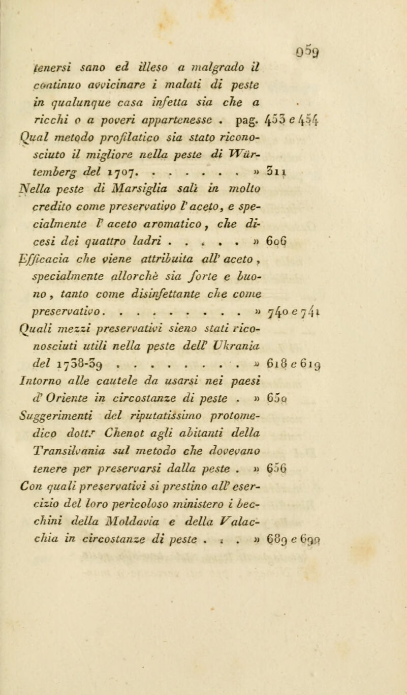 ©5g tenersi sano ed illeso a malgrado il continuo avvicinare i inalati di peste in qualunque casa infetta sia che a. ricchi o a poveri appartenesse , pag. £5$ e 454 Qual metodo profilatico sia stato ricono- sciuto il migliore nella peste di Tf'ùr- temberg del 1707 » oh Nella peste di Marsiglia salì in molto credito come preservativo l'aceto, e spe- cialmente V aceto aromatico f che di' cesi dei quattro ladri » 606 Efficacia che viene attribuita all' aceto , specialmente allorché sia forte e buo- no , tanto come disinfettante che come preservativo » y40e7-tl Quali mezzi preservativi sieno stati rico- nosciuti utili nella peste dell' Lkrania del 1708-59 » 618 e 619 Intorno alle cautele da usarsi nei paesi d Oriente in circostanze di peste . » 6 jo Suggerimenti del riputatissimo protome- dico dotti Chenot agli abitanti della Transilvania sul metodo che dovevano tenere per preservarsi dalla peste . « 656 Con quali preservativi si prestino alV eser- cizio del loro pericoloso ministero i bec- chini della Moldavia e della Valac- chia in circostanze di peste . -. . » §89 e I .