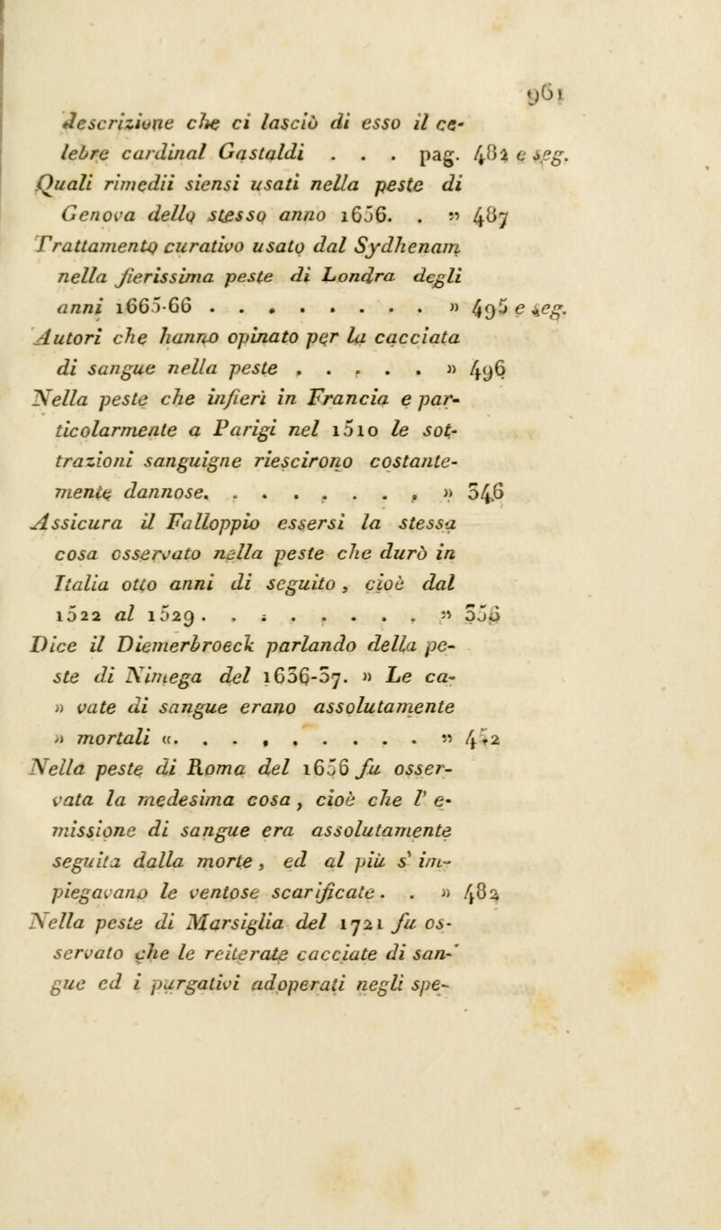descrizione die ci lasciò di esso il ce.' lebre cardinal Gastaldi . . . pag. ffil e seg. Quali ri/ncdii siensi usati nella peste di Genova della stesso anno 16Ó6. . » 4^7 Trattamenti) curativo usato dal Sydhenam nella J/erissima peste di Londra, degli anni i665G6 » 49^ e ±eg. Autori che hanno opinato per la cacciata di sangue nella peste » 4y6 Nella peste che infierì in Francia e par ticolarmeate a Parigi nel i5io le sot- trazioni sanguigne riescirono costante- mente dannose. ......,» 54.6 Assicura il Falloppio essersi la stessa cosa osservato mila peste che durò in Italia otto anni di seguito, cioè dal 1D22 al 1029. ; '> 5jJ Dice il Diemerhroeck parlando della pe- ste di Niniega del \6oQ-d1]. » Le ca- » vate di sangue erano assolutamente ;) mortali u, . . , « 4>2 Nella peste di Roma del 1606 fu osser- vata la medesima cosa , cioè die V e- missione di sangue era assolutamente seguita dalla morte, ed al più s' im- piegavano le ventose scarificate. . » ffi% ?sella peste di Marsiglia del 1721 fu os- servato che le reiterata cacciate di san- gue ed i purgativi adoperati negli spe-