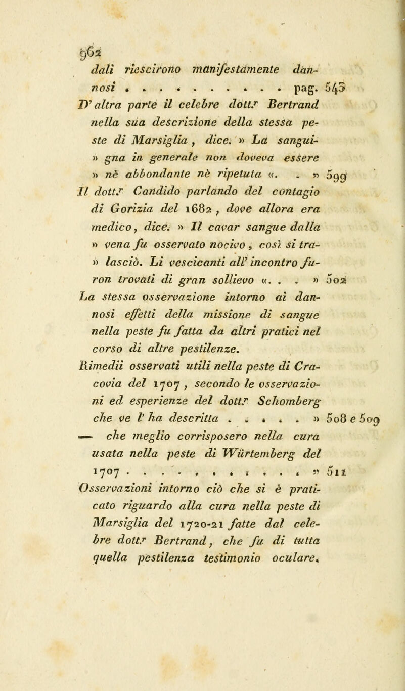 doli riescirono manifestamente dan- nosi • * . * pag. 5/p D7 altra parte il celebre dott.r Bertrand nella sua descrizione della stessa pe- ste di Marsiglia , died » ha sangui- » gna in. generale non doveva essere » né abbondante né ripetuta «. . « 5qq Il dottS Candido parlando del contagio di Gorizia del 1682 ; dove allora era medico, dice*. » Il cavar sangue dalla » vena fu osservato nocivo , così si tra- » lasciò. Li vescicanti ali7 incontro fu- ron trovati di gran sollievo «. . . » 002 ha stessa osservazione intorno ai dan- nosi effetti della missione di sangue nella peste fu fatta da altri pratici nel corso di altre pestilenze. Rimedii osservati utili nella peste di Cra- covia del 1707 , secondo le osservazio- ni ed esperienze del dott? Schomberg che ve V ha descritta .,«..:» 5o8 e 5o^ — che meglio corrisposero nella cura usata nella peste di Wiirtemberg del 1707 .......... , » 5n Osservazioni intorno ciò che si è prati- cato riguardo alla cura nella peste di Marsiglia del 1720-21 fatte dal cele- bre dott.r Bertrand, che fu di tutta quella pestilenza testimonio oculare*