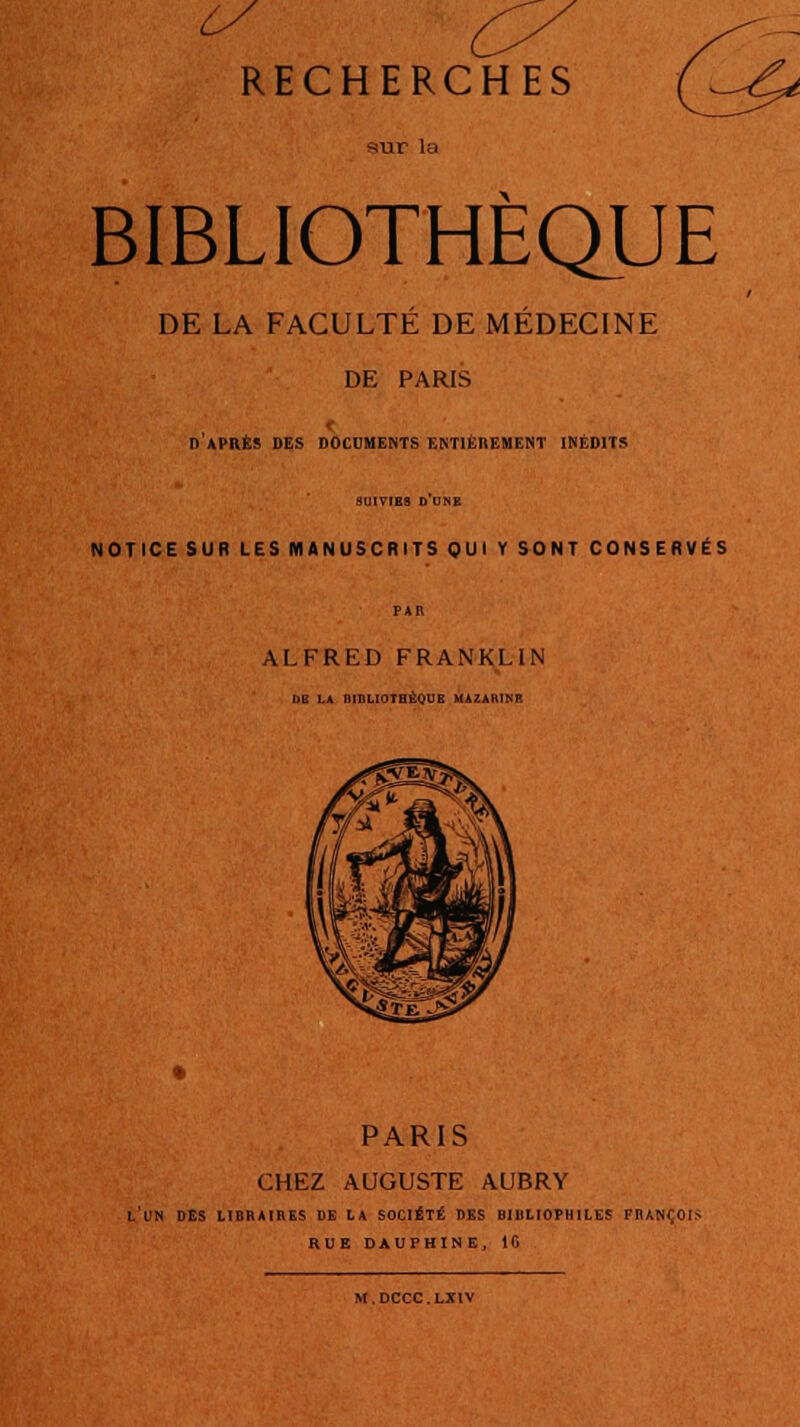 RECHERCHES mir la BIBLIOTHÈQUE DE LA FACULTÉ DE MÉDECINE DE PARIS d'après des documents entièrement inédits SUIVIES D UNE NOTICE SUR LES MANUSCRITS QUI Y SONT CONSERVÉS PAR ALFRED FRANKLIN DE LA QinLIOTHÉQUB MAZAKINR PARIS CHEZ AUGUSTE AUBRY L'UN DES LIBRAIRES DE LA SOCIÉTÉ DES UIltLIOPHILES FRANÇOIS RUE DAUPHINE, 1G M.DCCC.LX1V
