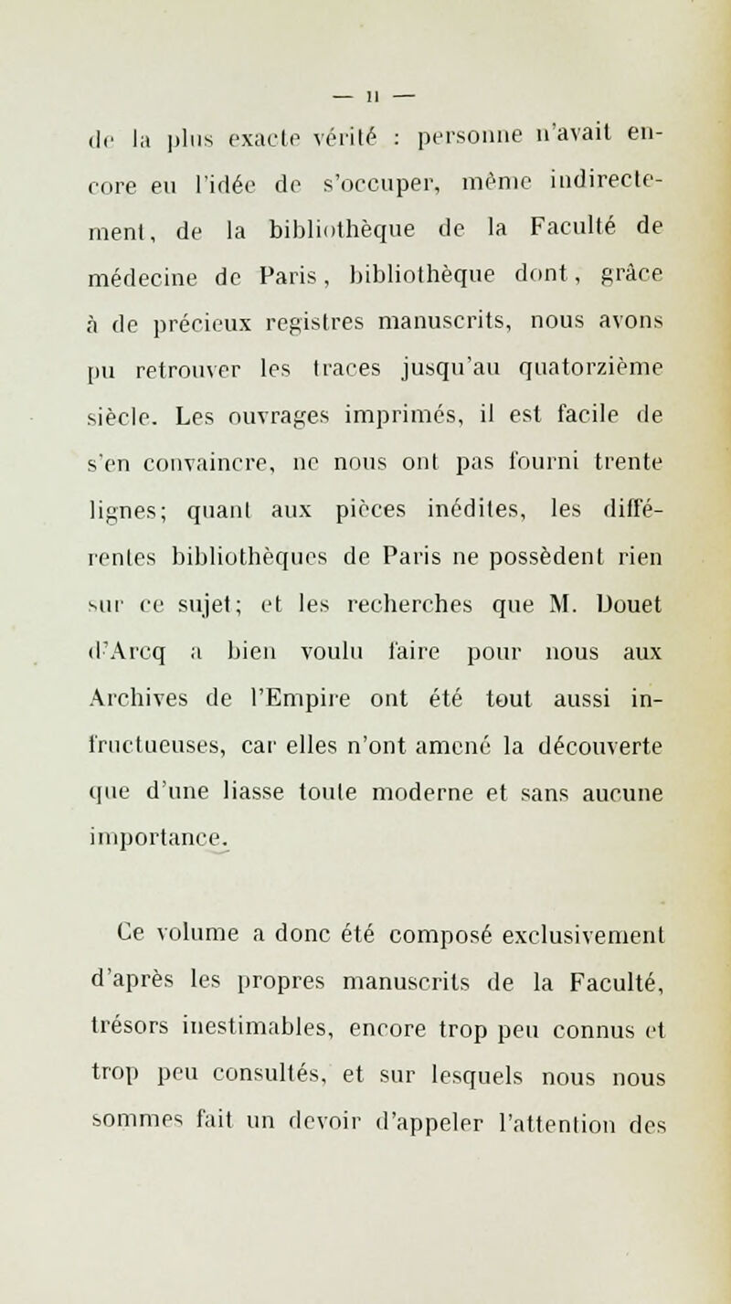 de la plus exacte vérité : personne n'avait en- core en l'idée de s'occuper, même indirecte- ment, de la bibliothèque de la Faculté de médecine de Paris, bibliothèque dont, grâce à de précieux registres manuscrits, nous avons pu retrouver les traces jusqu'au quatorzième siècle. Les ouvrages imprimés, il est facile de s'en convaincre, ne nous ont pas fourni trente lignes; quant aux pièces inédites, les diffé- rentes bibliothèques de Paris ne possèdent rien sur ce sujet; et les recherches que M. Uouet d'Arcq a bien voulu faire pour nous aux Archives de l'Empire ont été tout aussi in- fructueuses, car elles n'ont amené la découverte que d'une liasse toute moderne et sans aucune importance. Ce volume a donc été composé exclusivement d'après les propres manuscrits de la Faculté, trésors inestimables, encore trop peu connus et trop peu consultés, et sur lesquels nous nous sommes fait un devoir d'appeler l'attention des