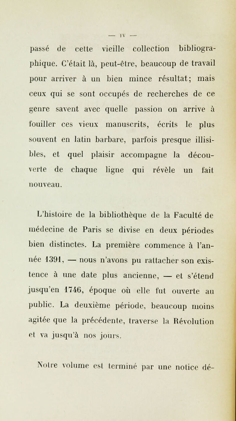 passé de celte vieille collection bibliogra- phique. C'était là, peut-être, beaucoup de travail pour arriver à un bien mince résultat; mais ceux qui se sont occupés de recherches de ce genre savent avec quelle passion on arrive à touiller ces vieux manuscrits, écrits le plus souvent en latin barbare, parfois presque illisi- bles, et quel plaisir accompagne la décou- verte de chaque ligne qui révèle un fait nouveau. L'histoire de la bibliothèque de la Faculté de médecine de Paris se divise en deux périodes bien distinctes. La première commence à l'an- née 1391, — nous n'avons pu rattacher son exis- tence à une date plus ancienne, — et s'étend jusqu'en 1746, époque où elle fut ouverte au public. La deuxième période, beaucoup moins agitée que la précédente, traverse la Révolution ci va jusqu'à nos jours. Noire volume est terminé par une notice dé-