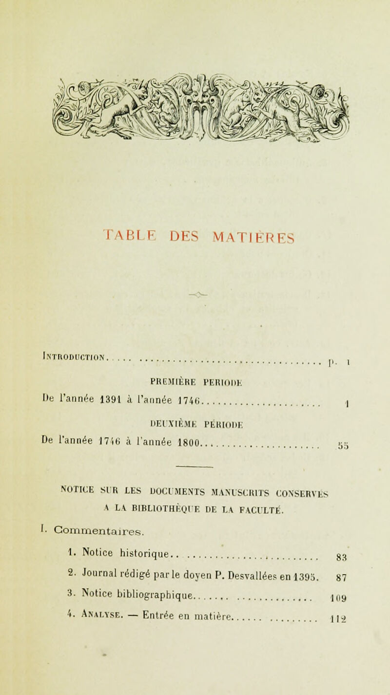 1 \BI F DES MATIÈRES Introduction première periode Ile l'année 1391 à l'année I74(i I DEUXIÈME PÉRIODE De l'année 1746 à l'année 1800 53 NOTICE SIR LES DOCUMENTS MANUSCRITS CONSERVES A LA BIBLIOTHÈQUE DE LA FACULTÉ. t. Commentaires. 1. Notice historique , 83 2. Journal rédigé par le doyen P. Desvallées en 1395. 87 3. Notice bibliographique lu9