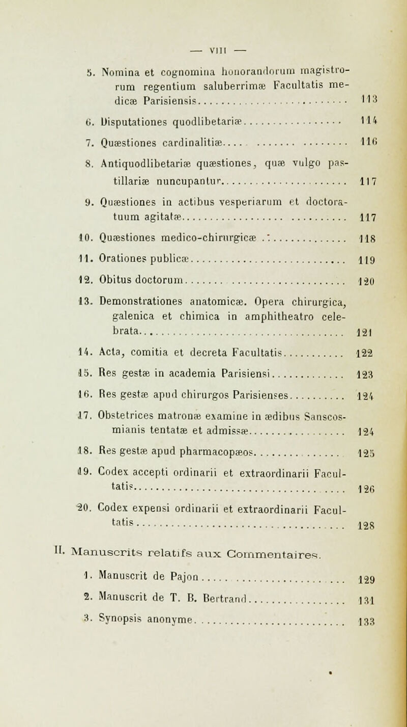rum regentium saluberrimœ Facultatis me- dicae Parisiensis 113 t;. Uisputationes quodlibetaria» 114 7. Quaestiones cardinalitise 116 8. Antiquodlibetariae quœstiones, qu» vulgo pas- tillarise nuncupanlur 117 9. Quœstiones in actibus vesperiarum et doctora- tuum agitata? 117 10. Quœstiones medico-chirurgics .: 118 11. Orationes publics 119 12. Obitus doctorum 1-20 13. Demonsti'ationes anatomicae. Opéra chirurgica, galenica et chimica in amphitheatro cele- brata 121 H. Acta, comitia et décréta Facultatis 122 15. Res gestae in academia Parisiensi 123 \ti. Res gesta; apud chirurgos Parisienses 124 17. Obstetrices mationœ examine in eedibus Sanscos- mianis tentatse et admissse 124 t8. Res gestse apud pharmacopaîos 125 d9. Codex accepti ordinarii et extraordinarii Facul- tatis 12g 30. Codex expensi ordinarii et extraordinarii Facul- 128 tatis . II. Manuscrits relatifs aux Commentaires. 1. Manuscrit de Pajon 129 2. Manuscrit de T. R. Bertrand ] si 3. Synopsis anonyme 133