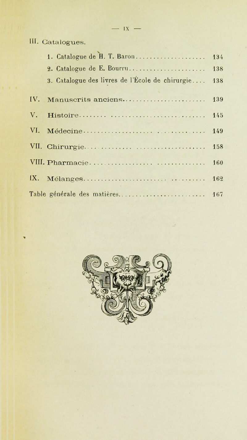 III. Catalogues. 1. Catalogue de H. T. Baron 134 2. Catalogue de E. Bourru 138 3. Catalogue des livres de l'École de chirurgie. ... 138 IV. Manuscrits anciens 139 V. Histoire 145 VI. Médecine 149 VII. Chirurgie 158 VIII. Pharmacie 160 IX. Mélanges 162 Table générale des matières 167