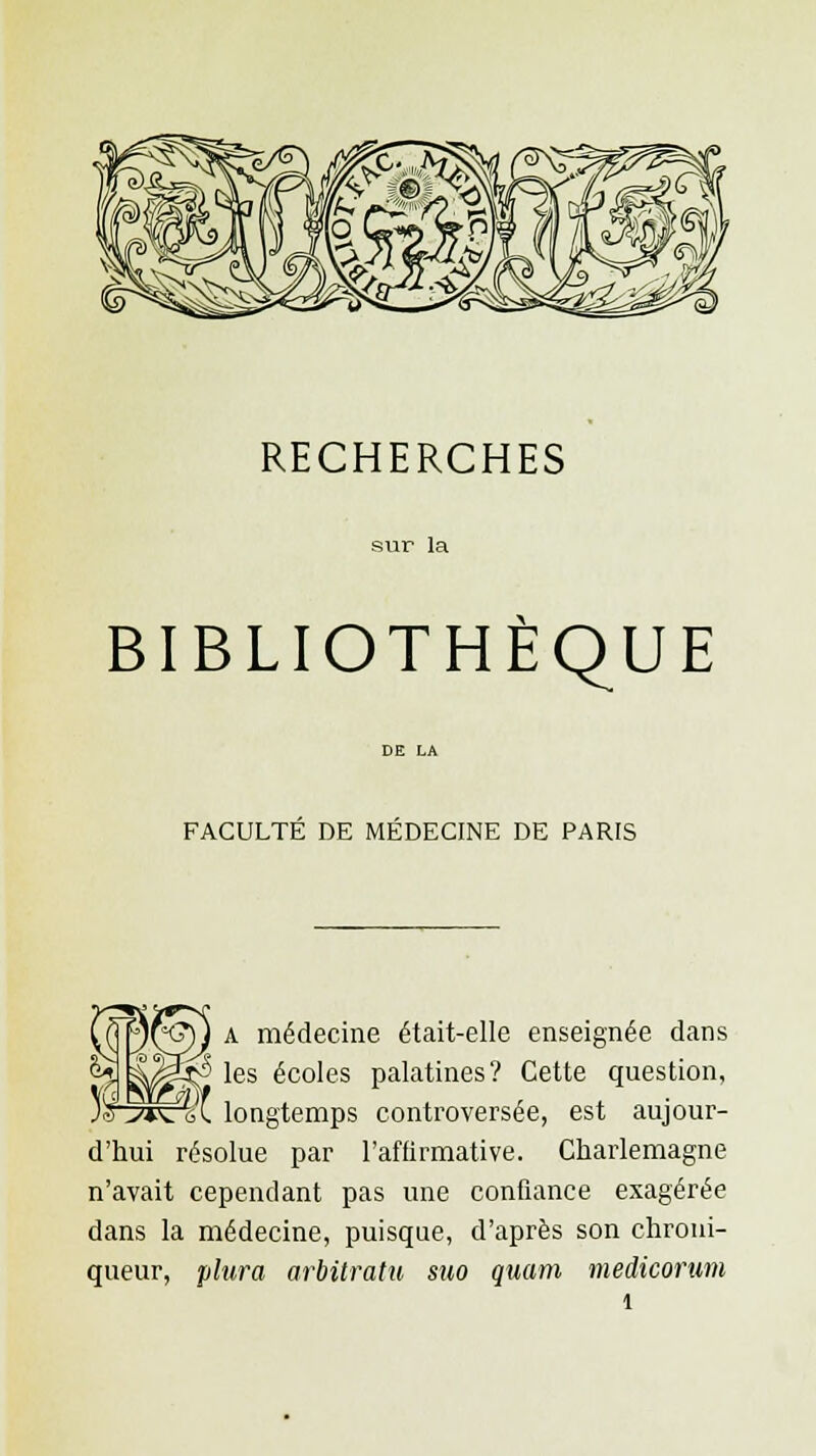 RECHERCHES sur la BIBLIOTHÈQUE FACULTE DE MEDECINE DE PARIS A médecine était-elle enseignée dans les écoles palatines? Cette question, longtemps controversée, est aujour- d'hui résolue par l'affirmative. Charlemagne n'avait cependant pas une confiance exagérée dans la médecine, puisque, d'après son chroni- queur, plura arbitratu suo quam medicorum