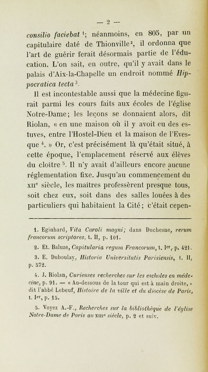 consilio faciebat '; néanmoins, en 805, par un capitulaire daté de Thionville», il ordonna que l'art de guérir ferait désormais partie de l'édu- cation. L'on sait, en outre, qu'il y avait dans le palais d'Aix-la-Chapelle un endroit nommé Hip- pocratica tecta3- II est incontestable aussi que la médecine figu- rait parmi les cours faits aux écoles de l'église Notre-Dame; les leçons se donnaient alors, dit Riolan, « en une maison où il y avoit eu des es- tuves, entre l'Hostel-Dieu et la maison de l'Eves- que 4. » Or, c'est précisément là qu'était situé, à cette époque, l'emplacement réservé aux élèves du cloître 5. Il n'y avait d'ailleurs encore aucune réglementation fixe. Jusqu'au commencement du xne siècle, les maîtres professèrent presque tous, soit chez eux, soit dans des salles louées à des particuliers qui habitaient la Cité; c'était cepen- 1. Eginhard, Vita Caroli marjni; dans Duchesne, rerum francorum scriptores, t. II, p. 101. 2. Et. Baluze, Capitularia regurn Francorum, t. Ier,-p. 421. 3. E. Duboulay, Historia Universitatis Parisiensis, t. H, p. 572. 4. J. Riolan, Curieuses recherches sur les escholes en méde- cine, p. 91. — « Au-dessous de la tour qui est à main droite, » dit l'abbé Lebeuf, Histoire de la ville et du diocèse de Paris, t. I, p. 15. 5. Voyez À.-F., Recherches sur la bibliothèque de l'église