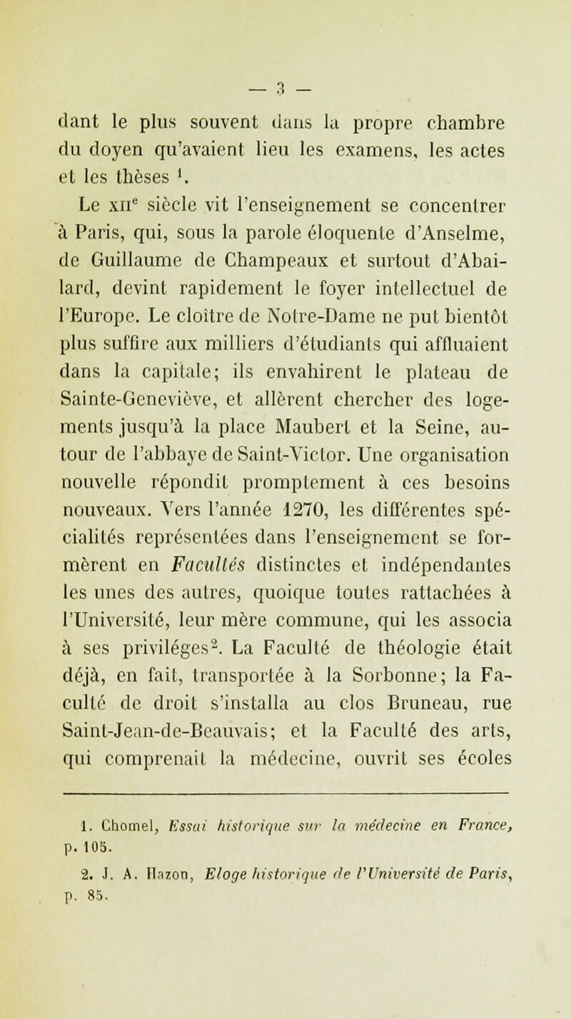 dant le plus souvent dans la propre chambre du doyen qu'avaient lieu les examens, les actes et les thèses '. Le xne siècle vit l'enseignement se concentrer à Paris, qui, sous la parole éloquente d'Anselme, de Guillaume de Champeaux et surtout d'Abai- lard, devint rapidement le foyer intellectuel de l'Europe. Le cloître de Notre-Dame ne put bientôt plus suffire aux milliers d'étudiants qui affluaient dans la capitale; ils envahirent le plateau de Sainte-Geneviève, et allèrent chercher des loge- ments jusqu'à la place Mauberl et la Seine, au- tour de l'abbaye de Saint-Victor. Une organisation nouvelle répondit promptement à ces besoins nouveaux. Vers l'année 1270, les différentes spé- cialités représentées dans l'enseignement se for- mèrent en Facultés distinctes et indépendantes les unes des autres, quoique toutes rattachées à l'Université, leur mère commune, qui les associa à ses privilèges2. La Faculté de théologie était déjà, en fait, transportée à la Sorbonne; la Fa- culté de droit s'installa au clos Bruneau, rue Saint-Jean-de-Beaùvais; et la Faculté des arts, qui comprenait la médecine, ouvrit ses écoles 1. Cliomel, Essai historique sur la médecine en France, p. 105. 2. J. A. Ilazon, Eloge historique rie l'Université de Paris, p. 85.