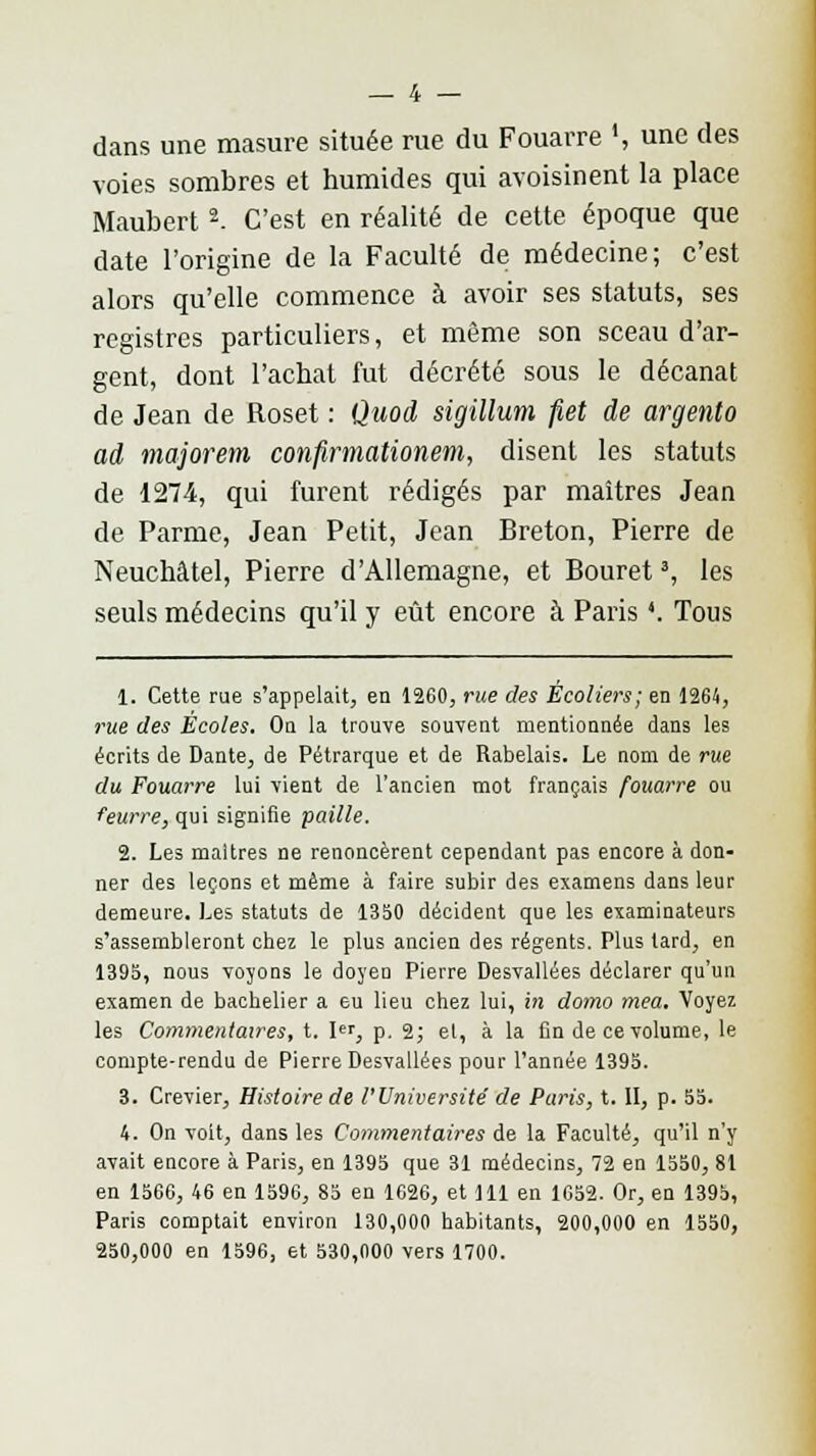 dans une masure située rue du Fouarre ', une des voies sombres et humides qui avoisinent la place Maubert2- C'est en réalité de cette époque que date l'origine de la Faculté de médecine; c'est alors qu'elle commence à avoir ses statuts, ses registres particuliers, et même son sceau d'ar- gent, dont l'achat fut décrété sous le décanat de Jean de Roset : Quod sigillum fiet de argento ad majorem confirmationem, disent les statuts de 1274, qui furent rédigés par maîtres Jean de Parme, Jean Petit, Jean Breton, Pierre de Neuchâtel, Pierre d'Allemagne, et Bouret3, les seuls médecins qu'il y eût encore à Paris '. Tous 1. Cette rue s'appelait, en 1260, rue des Écoliers; en 1264, rue des Écoles. On la trouve souvent mentionnée dans les écrits de Dante, de Pétrarque et de Rabelais. Le nom de rue du Fouarre lui vient de l'ancien mot français fouarre ou feurre, qui signifie paille. 2. Les maîtres ne renoncèrent cependant pas encore à don- ner des leçons et même à faire subir des examens dans leur demeure. Les statuts de 1350 décident que les examinateurs s'assembleront chez le plus ancien des régents. Plus lard, en 1395, nous voyons le doyen Pierre Desvallées déclarer qu'un examen de bachelier a eu lieu chez lui, in domo mea. Voyez les Commentaires, t. Ier, p. 2; et, à la fin de ce volume, le compte-rendu de Pierre Desvallées pour l'année 1395. 3. Crevier, Histoire de l'Université' de Paris, t. II, p. 55. 4. On voit, dans les Commentaires de la Faculté, qu'il n'y avait encore à Paris, en 1395 que 31 médecins, 72 en 1550, 81 en 1566, 46 en 1590, 85 en 1626, et 111 en 1652. Or, en 1395, Paris comptait environ 130,000 habitants, 200,000 en 1550, 250,000 en 1596, et 530,000 vers 1700.