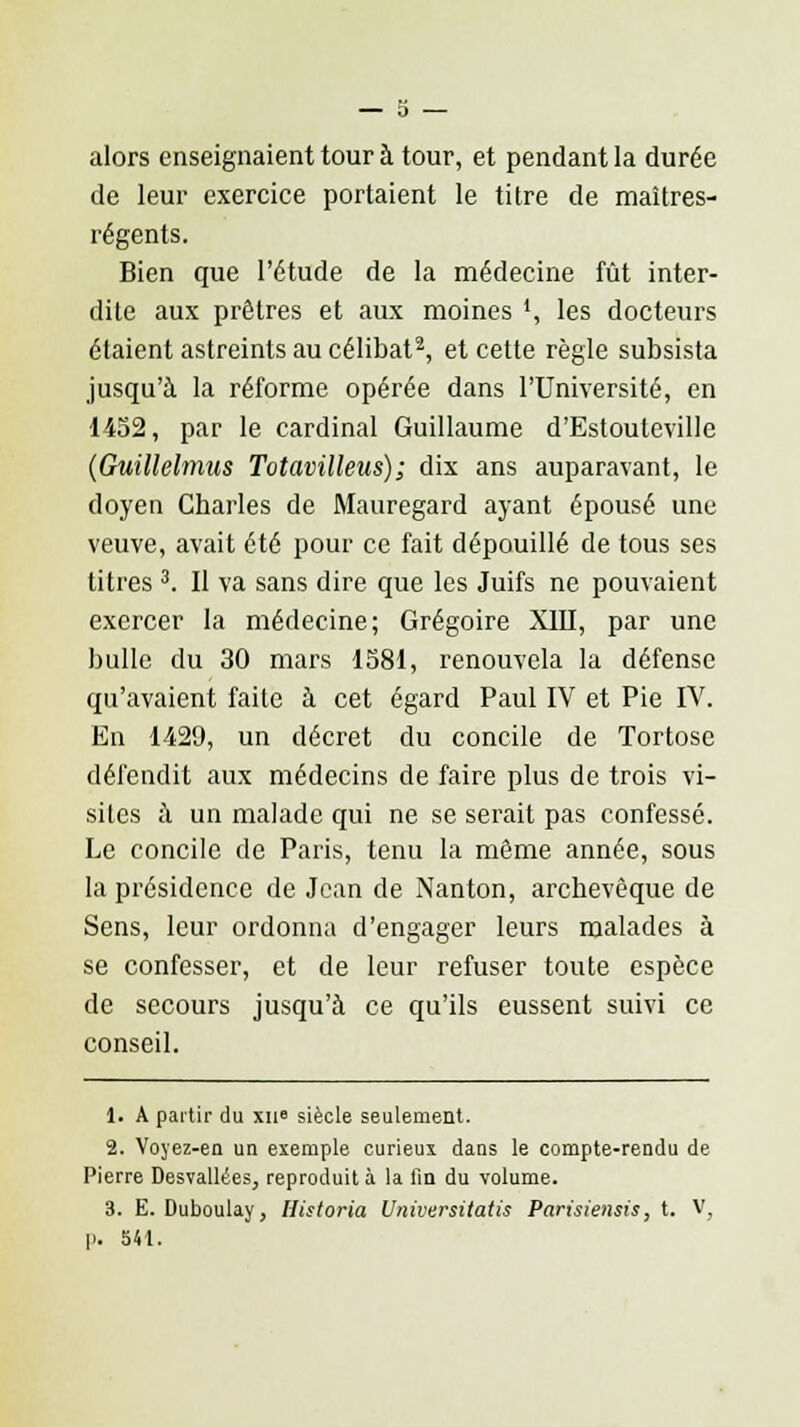 alors enseignaient tour à tour, et pendant la durée de leur exercice portaient le titre de maîtres- régents. Bien que l'étude de la médecine fût inter- dite aux prêtres et aux moines ', les docteurs étaient astreints au célibat2, et cette règle subsista jusqu'à la réforme opérée dans l'Université, en 1452, par le cardinal Guillaume d'Estouteville (Guillelmus Totavilleus); dix ans auparavant, le doyen Charles de Mauregard ayant épousé une veuve, avait été pour ce fait dépouillé de tous ses titres 3. Il va sans dire que les Juifs ne pouvaient exercer la médecine; Grégoire XIII, par une bulle du 30 mars 1581, renouvela la défense qu'avaient faite à cet égard Paul IV et Pie IV. En 1429, un décret du concile de Tortose défendit aux médecins de faire plus de trois vi- sites à un malade qui ne se serait pas confessé. Le concile de Paris, tenu la même année, sous la présidence de Jean de Nanton, archevêque de Sens, leur ordonna d'engager leurs malades à se confesser, et de leur refuser toute espèce de secours jusqu'à ce qu'ils eussent suivi ce conseil. 1. A partir du xii° siècle seulement. 2. Voyez-en un exemple curieux dans le compte-rendu de Pierre Desvallées, reproduit à la lin du volume. 3. E. Duboulay, Historia Universitatis Parùiensis, t. V, p. 541.