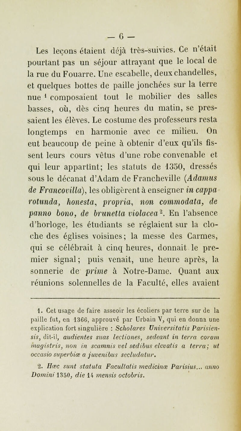 Les leçons étaient déjà très-suivies. Ce n'était pourtant pas un séjour attrayant que le local de la rue du Fouarre. Une escabelle, deux chandelles, et quelques bottes de paille jonchées sur la terre nue ' composaient tout le mobilier des salles basses, où, dès cinq heures du matin, se pres- saient les élèves. Le costume des professeurs resta longtemps en harmonie avec ce milieu. On eut beaucoup de peine à obtenir d'eux qu'ils fis- sent leurs cours vêtus d'une robe convenable et qui leur appartînt; les statuts de 1350, dressés sous le décanat d'Adam de Francheville (Adamus de Francovilla), les obligèrent à enseigner in cappa rotunda, honesta, propria, non commodata, de panno bono, de brunetta violacea1. En l'absence d'horloge, les étudiants se réglaient sur la clo- che des églises voisines ; la messe des Carmes, qui se célébrait à cinq heures, donnait le pre- mier signal ; puis venait, une heure après, la sonnerie de prime à Notre-Dame. Quant aux réunions solennelles de la Faculté, elles avaient 1. Cet usage de faire asseoir les écoliers par terre sur de la paille fut, en 1366, approuvé par Urbain V, qui en donna une explication fort singulière : Scholares Universitatis Parisien- sis, dit-il, audientes suas lectiones, sedeant in terra corarn inugistris, non in scamnis vel sedibus eltivatis a terra ; ut occasio superbiœ a juvenibus secludatur. 2. Hœc sunt statuta Facultatis medicinœ Parisius... anno Domini 1350, die 14 mensis octobris.