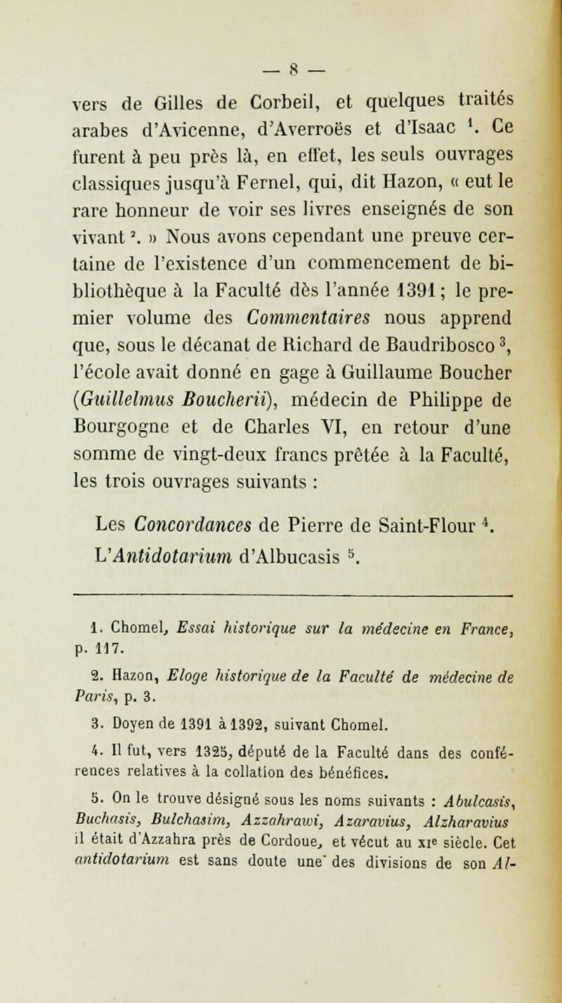 vers de Gilles de Corbeil, et quelques traités arabes d'Avicenne, d'Averroës et d'Isaac '. Ce furent à peu près là, en effet, les seuls ouvrages classiques jusqu'à Fernel, qui, dit Hazon, « eut le rare honneur de voir ses livres enseignés de son vivant '. » Nous avons cependant une preuve cer- taine de l'existence d'un commencement de bi- bliothèque à la Faculté dès l'année 1391 ; le pre- mier volume des Commentaires nous apprend que, sous le décanat de Richard de Baudribosco3, l'école avait donné en gage à Guillaume Boucher (Gttillelmus Boucherii), médecin de Philippe de Bourgogne et de Charles VI, en retour d'une somme de vingt-deux francs prêtée à la Faculté, les trois ouvrages suivants : Les Concordances de Pierre de Saint-Flour 4. L'Antidotarium d'Albucasis s. 1. Chomel, Essai historique sur la médecine en France, p. 117. 2. Hazon, Eloge historique de la Faculté' de médecine de Paris, p. 3. 3. Doyen de 1391 à 1392, suivant Chomel. 4. Il fut, vers 1325, député de la Faculté dans des confé- rences relatives à la collation des bénéfices. 5. On le trouve désigné sous les noms suivants : Abulcasis, Buchasis, Bulchasim, Azzahrawi, Azaravius, Alzharavius il était d'Azzahra près de Cordoue, et vécut au xi« siècle. Cet antidotarium est sans doute une des divisions de son Al-