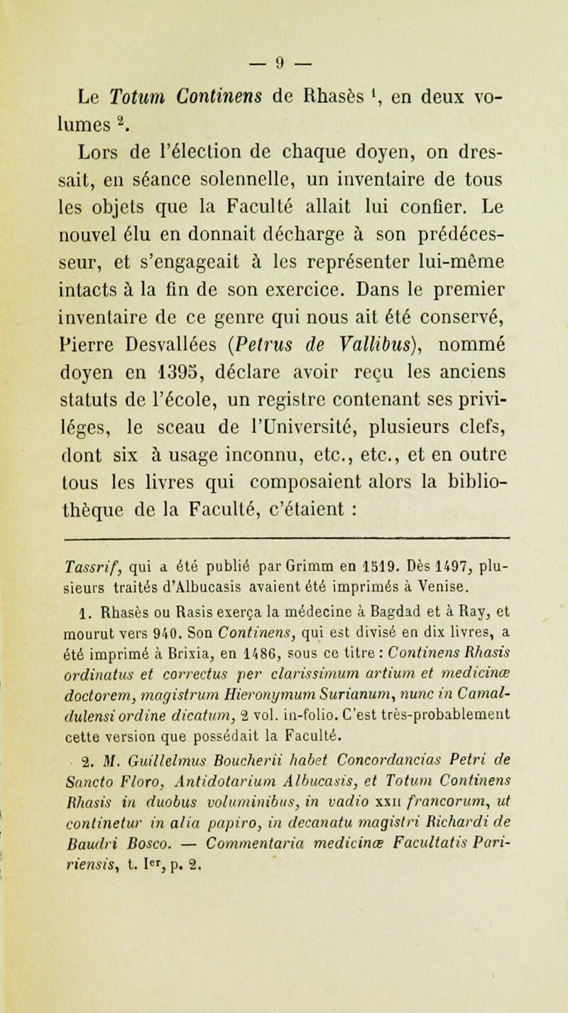 Le Totum Continens de Rhasès ', en deux vo- lumes 2. Lors de l'élection de chaque doyen, on dres- sait, en séance solennelle, un inventaire de tous les objets que la Faculté allait lui confier. Le nouvel élu en donnait décharge à son prédéces- seur, et s'engageait à les représenter lui-môme intacts à la fin de son exercice. Dans le premier inventaire de ce genre qui nous ait été conservé, Pierre Desvallées (Petrus de Vallibus), nommé doyen en 1395, déclare avoir reçu les anciens statuts de l'école, un registre contenant ses privi- lèges, le sceau de l'Université, plusieurs clefs, dont six à usage inconnu, etc., etc., et en outre tous les livres qui composaient alors la biblio- thèque de la Faculté, c'étaient : Tassrif, qui a été publié parGrimm en 1519. Dès 1497, plu- sieurs traités d'Albucasis avaient été imprimés à Venise. 1. Rhasès ou Rasis exerça la médecine à Bagdad et à Ray, et mourut vers 940. Son Continens, qui est divisé en dix livres, a été imprimé à Brixia, en i486, sous ee titre : Continens Rhasis ordinatus et correctes per clarissimum artium et medicinœ doctorem, magistrum Hieronymum Suriunum, nunc in Camal- dulensiordine dicatum, 2 vol. in-folio. C'est très-probablement cette version que possédait la Faculté. 2. M. Guillelmus Boucherii habet Concordancias Pétri de Suncto Floro, Antidotarium Albucasis, et Totum Continens Rhasis in duobus voluminibus, in vadio xxn francorum, ut continetur in alia papiro, in decanatu magistri Richardi de Baudri Bosco. — Commentaria medicinœ Facultatis Pari- riensis, t. Ier, p. 2.