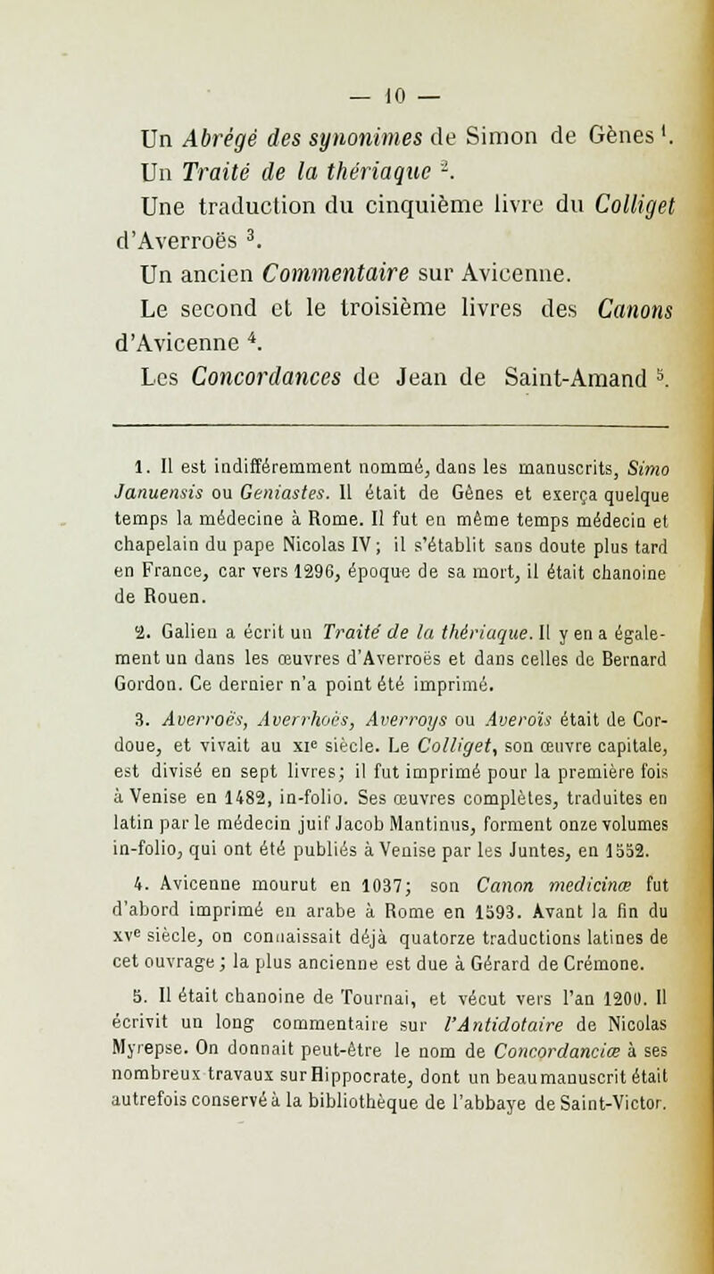 Un Abrégé des synonimes de Simon de Gènes '. Un Traité de la thériaque '2. Une traduction du cinquième livre du Colliget d'Averroës 3. Un ancien Commentaire sur Avicenne. Le second et le troisième livres des Canons d'Avicenne 4. Les Concordances de Jean de Saint-Amand 5. 1. Il est indifféremment nommé, dans les manuscrits, Simo Januenais ou Geniastes. 11 était de Gènes et exerça quelque temps la médecine à Rome. Il fut en même temps médecin et chapelain du pape Nicolas IV; il s'établit sans doute plus tard en France, car vers 1296, époque de sa mort, il était chanoine de Rouen. 2. Galien a écrit un Traité de la thériaque. Il y en a égale- ment un dans les œuvres d'Averroës et dans celles de Bernard Gordon. Ce dernier n'a point été imprimé. 3. Averroës, Averrhoës, Averroys ou Averou était de Cor- doue, et vivait au xi° siècle. Le Colliget, son œuvre capitale, est divisé en sept livres; il fut imprimé pour la première fois à Venise en 1482, in-folio. Ses œuvres complètes, traduites en latin par le médecin juif Jacob Mantinus, forment onze volumes in-folio, qui ont été publiés à Venise par les Juntes, en 1552. 4. Avicenne mourut en 1037; son Canon medicinœ fut d'abord imprimé en arabe à Rome en 1593. Avant la fin du XVe siècle, on connaissait déjà quatorze traductions latines de cet ouvrage ; la plus ancienne est due à Gérard de Crémone. 5. 11 était chanoine de Tournai, et vécut vers l'an 1201). 11 écrivit un long commentaire sur l'Antidotaire de Nicolas Myrepse. On donnait peut-être le nom de Concordanciœ à ses nombreux travaux surHippocrate, dont un beaumanuscrit était autrefois conservé à la bibliothèque de l'abbaye de Saint-Victor.