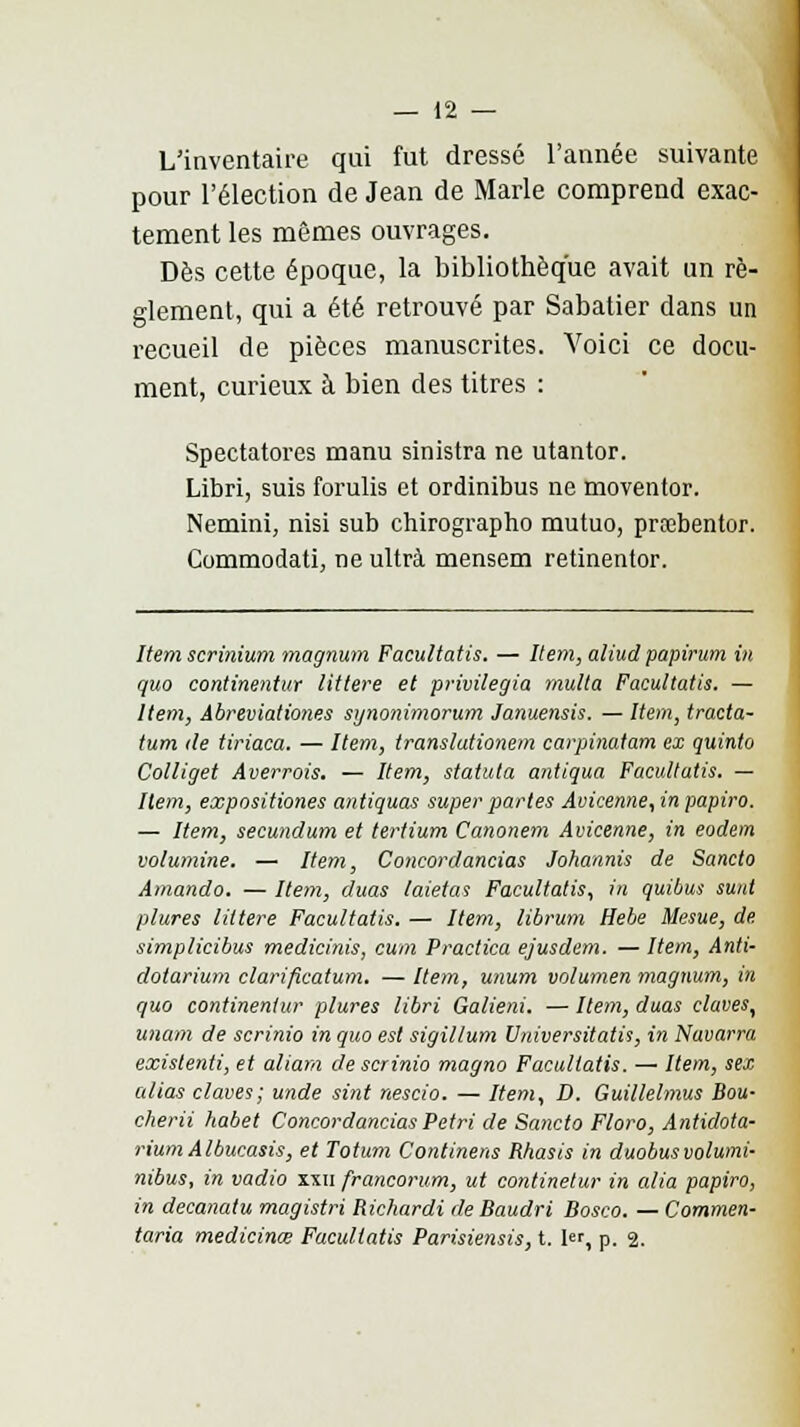 L'inventaire qui fut dressé l'année suivante pour l'élection de Jean de Marie comprend exac- tement les mêmes ouvrages. Dès cette époque, la bibliothèque avait un rè- glement, qui a été retrouvé par Sabatier dans un recueil de pièces manuscrites. Voici ce docu- ment, curieux à bien des titres : Spectatores manu sinistra ne utantor. Libri, suis forulis et ordinibus ne moventor. Nemini, nisi sub chirographo mutuo, prabentor. Commodati, ne ultra mensem retinentor. Item scrinium magnum Facultatis. — Item, aliud papirum in quo continentur littere et privilégia multa Facultatis. — Item, Abreviationes synonimorum Januensis. — Item, tracta- tum <le tiriaca. — Item, translationem carpinatam ex quinto Colliget Averrois. — Item, statuta antiqua Facultatis. — Item, expositiones antiquas super partes Avicenne, in papiro. — Item, secundum et tertium Canonem Avicenne, in eodem volumine. — Item, Concordancias Johannis de Sancto Amando. — Item, duas laietas Facultatis, in quibus sunt plures littere Facultatis. — Item, librum Hebe Mesue, de simplicibus medicinis, cum Practica ejusdem. — Item, Anti- dotarium clarificatum. — Item, unum volumen magnum, in quo continentur plures libri Galieni. — Item, duas claves, unam de scrinio in quo est sigil/um UniversitatU, in Navarra existenti, et aliam de scrinio magno Facultatis. — Item, sex alias claves; unde sint nescio. — Item, D. Guillelmus Bou- cherii habet Concordancias Pétri de Sancto Floro, Antidota- riumAlbucasis, et Totum Continens Rhasis in duobus volumi- nibus, in vadio xxii francorum, ut continelur in alla papiro, in decanaiu magistri Richardi de Baudri Bosco. — Commen- taria medicinœ Facultatis Parisiensis, t. 1er, p. 2.