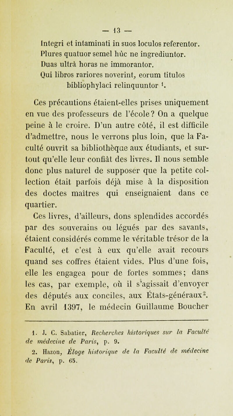 Intcgri et intaminati in suos loculos referentor. Plures quatuor semel hùc ne ingrediuntor. Duas ultra horas ne immorantor. Qui libros rariores noverint, eorum titulos bibliophylaci relinquuntor '. Ces précautions étaient-elles prises uniquement en vue des professeurs de l'école? On a quelque peine à le croire. D'un autre côté, il est difficile d'admettre, nous le verrons plus loin, que la Fa- culté ouvrit sa bibliothèque aux étudiants, et sur- tout qu'elle leur confiât des livres. Il nous semble donc plus naturel de supposer que la petite col- lection était parfois déjà mise à la disposition des doctes maîtres qui enseignaient dans ce quartier. Ces livres, d'ailleurs, dons splendides accordés par des souverains ou légués par des savants, étaient considérés comme le véritable trésor de la Faculté, et c'est à eux qu'elle avait recours quand ses coffres étaient vides. Plus d'une fois, elle les engagea pour de fortes sommes; dans les cas, par exemple, où il s'agissait d'envoyer des députés aux conciles, aux États-généraux2. En avril 1397, le médecin Guillaume Boucher 1. J. C. Sabatier, Recherches historiques sur la Faculté de médecine de Paris, p. 9. 2. Hazon, Éloge historique de la Faculté de médecine de Paris, p. 65.