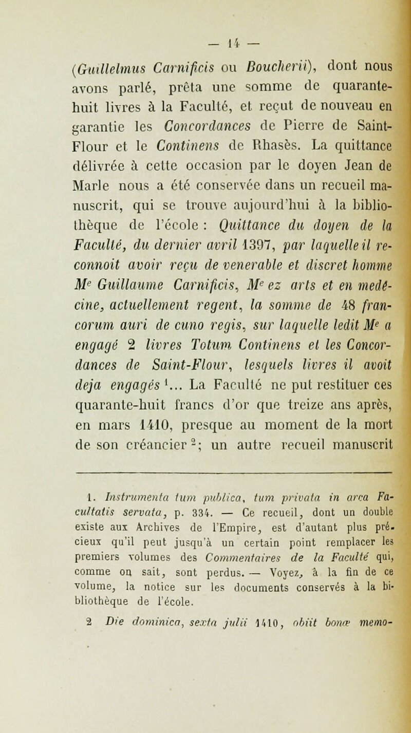 (Gtnllelmus Carnificis ou Boucherii), dont nous avons parlé, prêta une somme de quarante- huit livres à la Faculté, et reçut de nouveau en garantie les Concordances de Pierre de Saint- Flour et le Continens de Rhasès. La quittance délivrée à cette occasion par le doyen Jean de Marie nous a été conservée dans un recueil ma- nuscrit, qui se trouve aujourd'hui à la biblio- thèque de l'école : Quittance du doyen de la Faculté, du dernier avril 1397, par laquelle il re- connoit avoir reçu de vénérable et discret homme Me Guillaume Carnificis, Me ez arts et en méde- cine, actuellement régent, la somme de 48 fran- corum auri de cuno régis, sur laquelle ledit Me a engagé 2 livres Totum. Continens et les Concor- dances de Saint-Flour, lesquels livres il avait déjà engagés '... La Faculté ne put restituer ces quarante-huit francs d'or que treize ans après, en mars 1410, presque au moment de la mort de son créancier 2 ; un autre recueil manuscrit 1. Instrumenta tum publica, tum privata in arca Fa- cultatis servata, p. 334. — Ce recueil, dont un double existe aux Archives de l'Empire, est d'autant plus pré. deux qu'il peut jusqu'à un certain point remplacer les premiers volumes des Commentaires de la Faculté qui, comme on sait, sont perdus. — Voyez, à la fin de ce volume, la notice sur les documents conservés à la bi- bliothèque de l'école. 2 Die dominica, sexta julii H10, obiit bonœ mémo-
