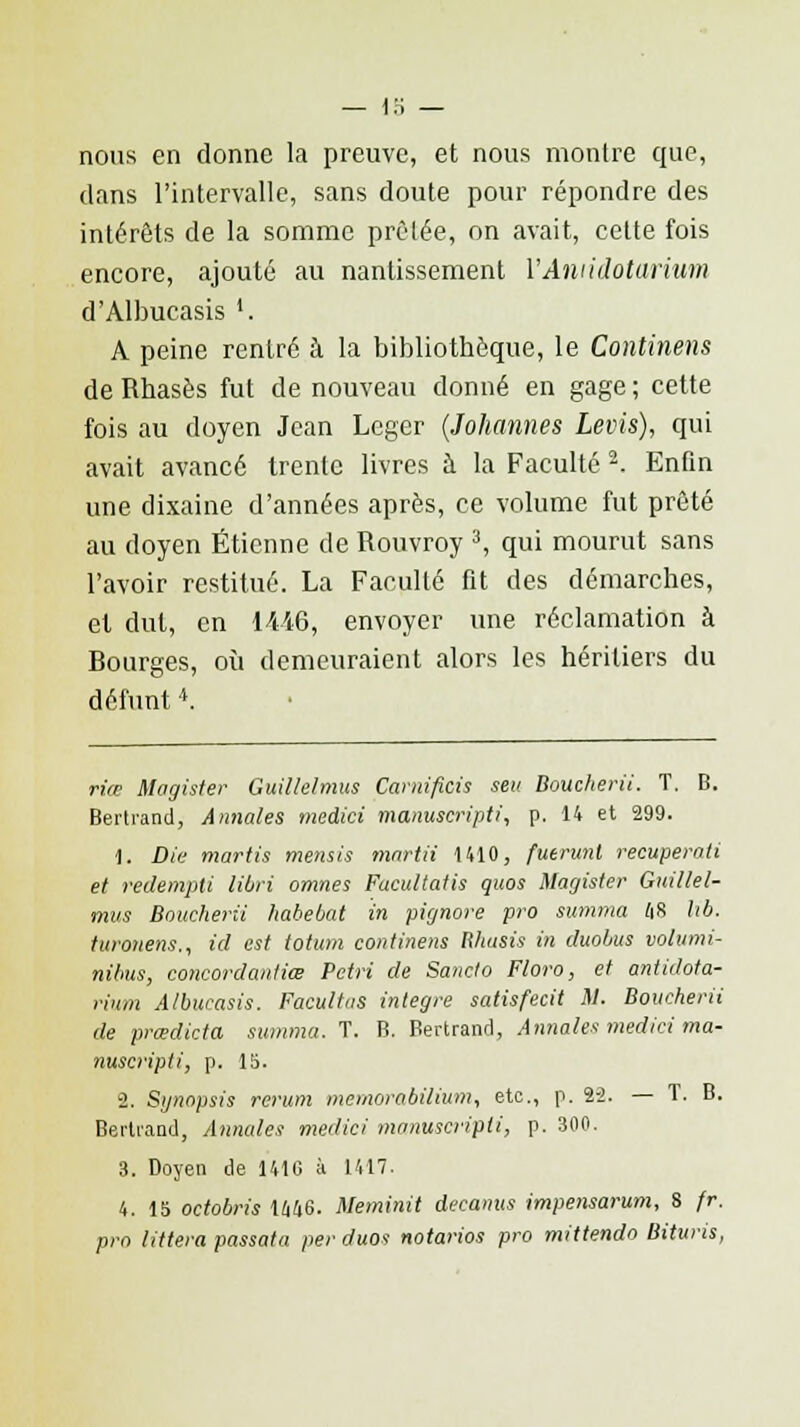nous en donne la preuve, et nous montre que, dans l'intervalle, sans doute pour répondre des intérêts de la somme prêlée, on avait, cette fois encore, ajouté au nantissement VAniidotarium d'Albucasis '. A peine rentré à la bibliothèque, le Continens de Rhasès fut de nouveau donné en gage ; cette fois au doyen Jean Loger (Johannes Levis), qui avait avancé trente livres à la Faculté 2. Enfin une dixaine d'années après, ce volume fut prêté au doyen Etienne de Rouvroy 3, qui mourut sans l'avoir restitué. La Faculté fit des démarches, et dut, en li't6, envoyer une réclamation à Bourges, où demeuraient alors les héritiers du défunt * riœ Magister Guillelmus Carnificis seu Boucherii. T. B. Bertrand, Annales medici manuscripti, p. 14 et 299. 1. Die martis mensis martii 1410, futrunl recuperaii et redempti libri omnes Fucultatis quos Magister Guillel- mus Boucherii habebat in pignore pro summa 48 lib. turonens., ici est totum continens Wiasis in duobus volumi- nibus, concordanliœ Pétri de Sancto Floro, et antidota- rium A/bueasis. Facultas intègre satisfecit M. Boucherii de prœdicta summa. T. B. Bertrand, Annales medici ma- nuscripti, p. 15. 2. Synopsis rcrum memorabilium, etc., p. 2-2. — T. B. Bertrand, Annales medici manuscripti, p. 300. 3. Doyen de 141G à 1417. 4. 15 octobris 1W6. Meminit decanus impensarum, 8 fr. pro littera passata per duos notarios pro mittendo Bituris,