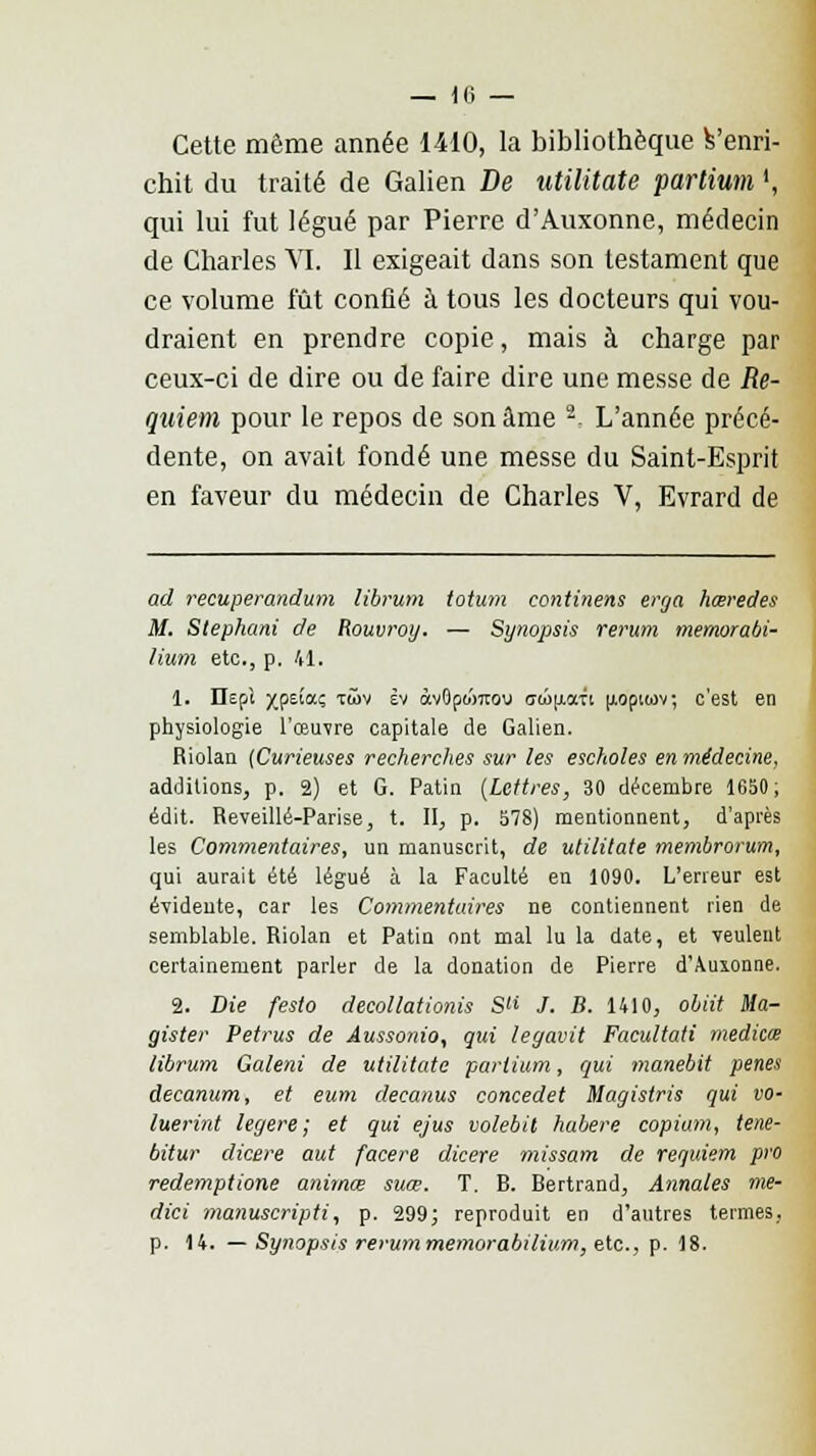 Cette même année 1410, la bibliothèque fc'enri- chit du traité de Galien De utilitate partium l, qui lui fut légué par Pierre d'Auxonne, médecin de Charles VI. Il exigeait dans son testament que ce volume lût confié à tous les docteurs qui vou- draient en prendre copie, mais à charge par ceux-ci de dire ou de faire dire une messe de Re- quiem pour le repos de son âme -- L'année précé- dente, on avait fondé une messe du Saint-Esprit en faveur du médecin de Charles V, Evrard de ad recuperandum librum totum continens erga hœredes M. Stephani de Rouvroy. — Synopsis rerum memorabi- lium etc., p. 41. 1. Ilepi xPe'a? T'*>v Èv àvQpo'mou owu.aTi [loptiov; c'est en physiologie l'œuvre capitale de Galien. Riolan [Curieuses recherches sur les escholes en médecine, additions, p. 2) et G. Patin (Lettres, 30 décembre 1650; édit. Reveillé-Parise, t. II, p. 578) mentionnent, d'après les Commentaires, un manuscrit, de utilitate membrorum, qui aurait été légué à la Faculté en 1090. L'erreur est évideute, car les Commentaires ne contiennent rien de semblable. Riolan et Patin ont mal lu la date, et veulent certainement parler de la donation de Pierre d'Auxonne. 2. Die festo decollationis S /. B. 1410, obiit Ma- gister Petrus de Aussonio, qui leyavit Facultati meditœ librum Galeni de utilitate partium, qui manebit pênes decanum, et eum decanus concedet Magistris qui vo- luerint légère; et qui ejus volebit habere copiam, tene- bitur dicere aut facere dicere missam de requiem pro redemptione animœ suœ. T. B. Bertrand, Annales me- dici manuscripti, p. 299; reproduit en d'autres termes, p. 14. — Synopsis rerummemorabilium, etc., p. 18.