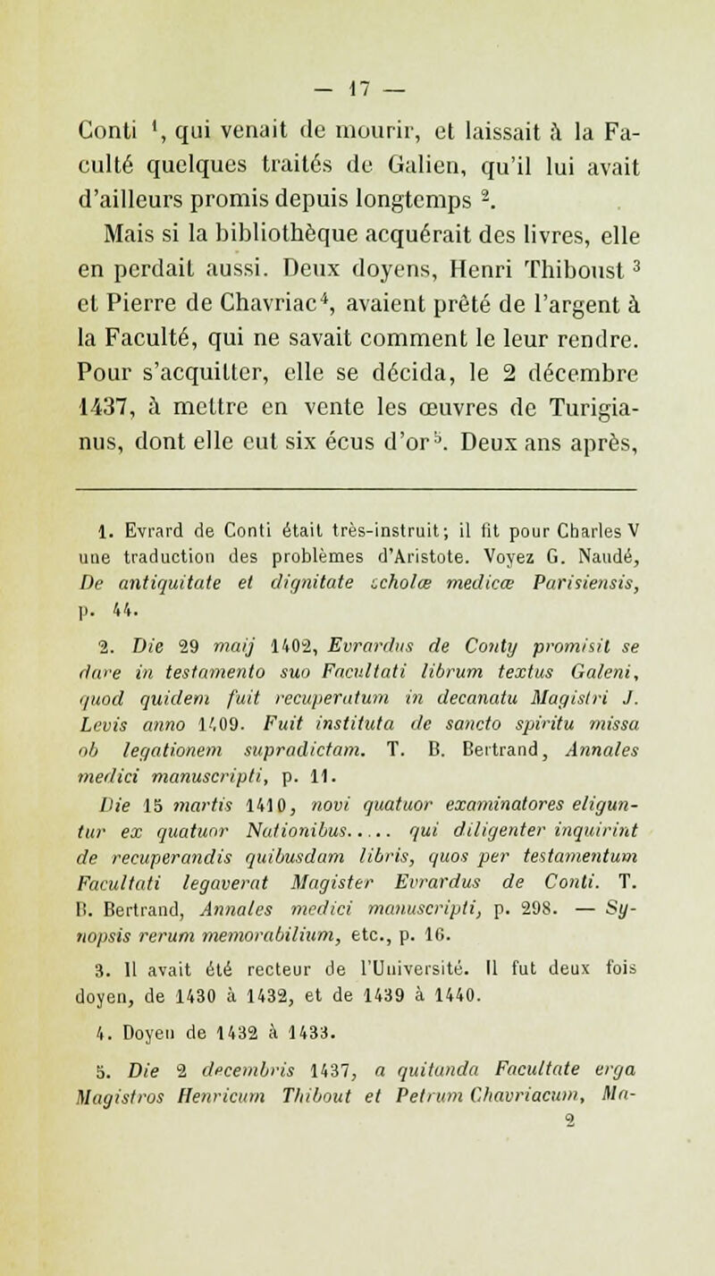 Conti ', qui venait de mourir, et laissait à la Fa- eulté quelques traités de Galien, qu'il lui avait d'ailleurs promis depuis longtemps 2. Mais si la bibliothèque acquérait des livres, elle en perdait aussi. Deux doyens, Henri Thiboust3 et Pierre de Chavriac4, avaient prêté de l'argent à la Faculté, qui ne savait comment le leur rendre. Pour s'acquitter, elle se décida, le 2 décembre 1437, à mettre en vente les œuvres de Turigia- nus, dont elle eut six écus d'orb. Deux ans après, 1. Evrard de Conti était très-instruit; il lit pour Charles V une traduction des problèmes d'Aristote. Voyez G. Naudé, De antiquitate et dignitate zcholœ medicœ Parisiensis, p. 44. 2. Die 29 mai] 1402, Evrardus de Conty promisil se dure in testamento suo Fncultati librum textus Ga/eni, quod quidem fuit récupération in decanatu Magistri J. Levis anno 1409. Fuit instihda de sancto spiritu missa ob legationem supradictam. T. B. Bertrand, Annales medici manuscripti, p. 11. Die 15 martis 1410, novi quatuor examinatores eligun- tur ex quatuor Nationibus qui diligenter inquirint de recuperandis quibusdarn libris, quos per testamentum Facultati legaverat Magister Evrardus de Conti. T. B. Bertrand, Annales medici manuscripti, p. 298. — Sy- nopsis rerum memorabilium, etc., p. 16. 3. 11 avait été recteur de l'Université. Il fut deux fois doyen, de 1430 à 1432, et de 1439 à 1440. 4. Doyen de 1432 à 1433. 5. Die 2 decembris 1437, a quitunda Facuttate erga Magis/ros Henriciirn Tliibout et Petrum Chavriacum, Ma-