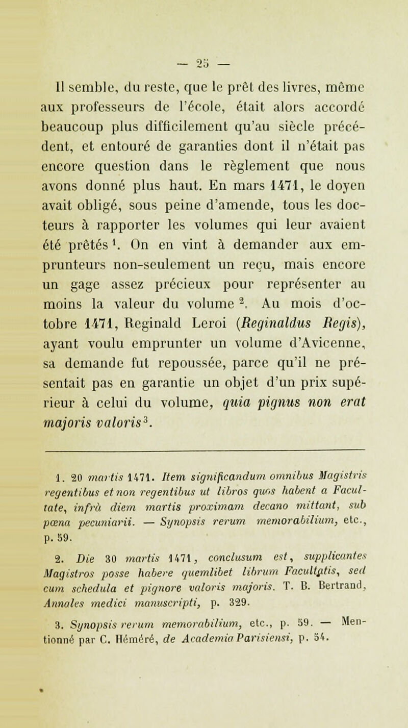 aux professeurs de l'école, était alors accordé beaucoup plus difficilement qu'au siècle précé- dent, et entouré de garanties dont il n'était pas encore question dans le règlement que nous avons donné plus haut. En mars 1471, le doyen avait obligé, sous peine d'amende, tous les doc- teurs à rapporter les volumes qui leur avaient été prêtés '. On en vint à demander aux em- prunteurs non-seulement un reçu, mais encore un gage assez précieux pour représenter au moins la valeur du volume 3, Au mois d'oc- tobre 1471, Reginald Leroi (Reginaldus Régis), ayant voulu emprunter un volume d'Avicenne, sa demande fut repoussée, parce qu'il ne pré- sentait pas en garantie un objet d'un prix supé- rieur à celui du volume, quia pignus non erat tnajoris valoris3. 1. 20 martis 1471. Item significandum omnibus Magistris regentibus et non regentibus ut libros quns habent a Facul- tate, infrà diem martis proximam decano mittant, sub pœna pecuniarii. — Synopsis rerum memorabilium, etc., p. 59. 2. Die 30 martis 1471, conclusum est, suppliantes Magistros posse habere quemlibet librum Facultutis, sed cum schedula et pignore valoris majoris. T. B. Bertrand, Annales medici manuscripti, p. 329. 3. Synopsis rerum memorabilium, etc., p. 59. — Men- tionné par C. Héméré, de Academia Parisiensi, p. 54.