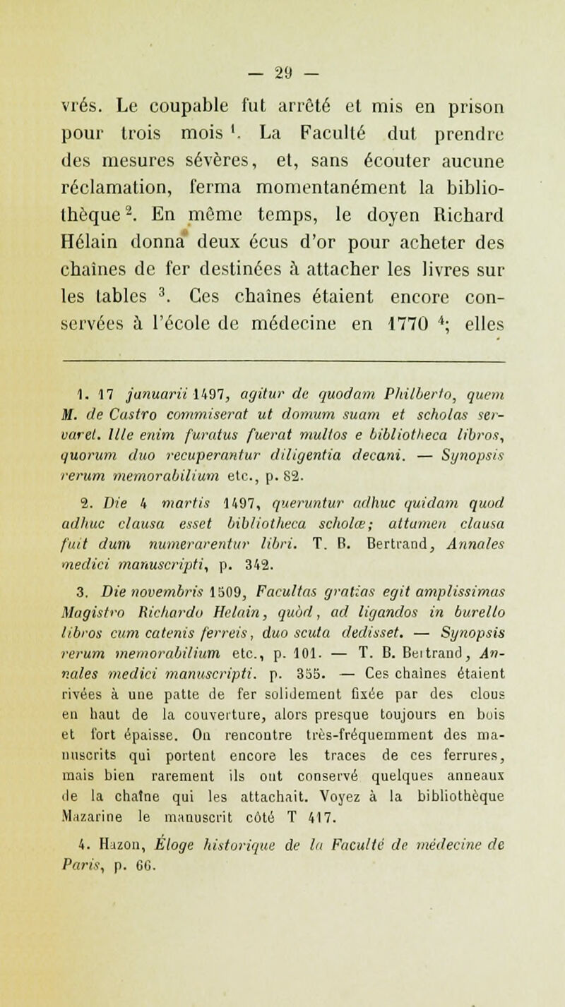 vrés. Le coupable fut arrêté et mis en prison pour trois mois '. La Faculté dut prendre des mesures sévères, et, sans écouter aucune réclamation, ferma momentanément la biblio- thèque 2. En même temps, le doyen Richard Hélain donna deux écus d'or pour acheter des chaînes de fer destinées à attacher les livres sur les tables 3. Ces chaînes étaient encore con- servées à l'école de médecine en 1770 4; elles 1. 17 januarii 1497, agitur de quodam Philberto, quem M. de Castro commiserat ut domum suam et scholas ser- varet. Ule enim furatus fuerat multos e bibliotlieca libros, quorum duo reeuperantur diligentia decani. — Synopsis rerum memorabilium etc., p. 82. 2. Die 4 martis 1497, queruntur adhuc quidam quod adhuc clausa esset bibliotlieca seholœ; attumen clausa fuit dum numerarentur libri. T. B. Bertrand, Annales medici manuscripti, p. 342. 3. Die novembris 1509, Facultas gratias egit amplissimus Magistro Richardo Helain, quùd, ad ligandos in burello libros cum catenis ferreis, duo scuta dedisset. — Synopsis rerum memorabilium etc., p. 101. — T. B. Beitrand, An- nales medici manuscripti. p. 355. — Ces chaînes étaient rivées à une patte de fer solidement fixée par des clous en haut de la couverture, alors presque toujours en bois et fort épaisse. On rencontre très-fréquemment des ma- nuscrits qui portent encore les traces de ces ferrures, mais bien rarement ils ont conservé quelques anneaux <le la chaîne qui les attachait. Voyez à la bibliothèque Mazarine le manuscrit côté T 417. 4. Hazon, Eloge historique de la Faculté de médecine de Paris, p. 6C.
