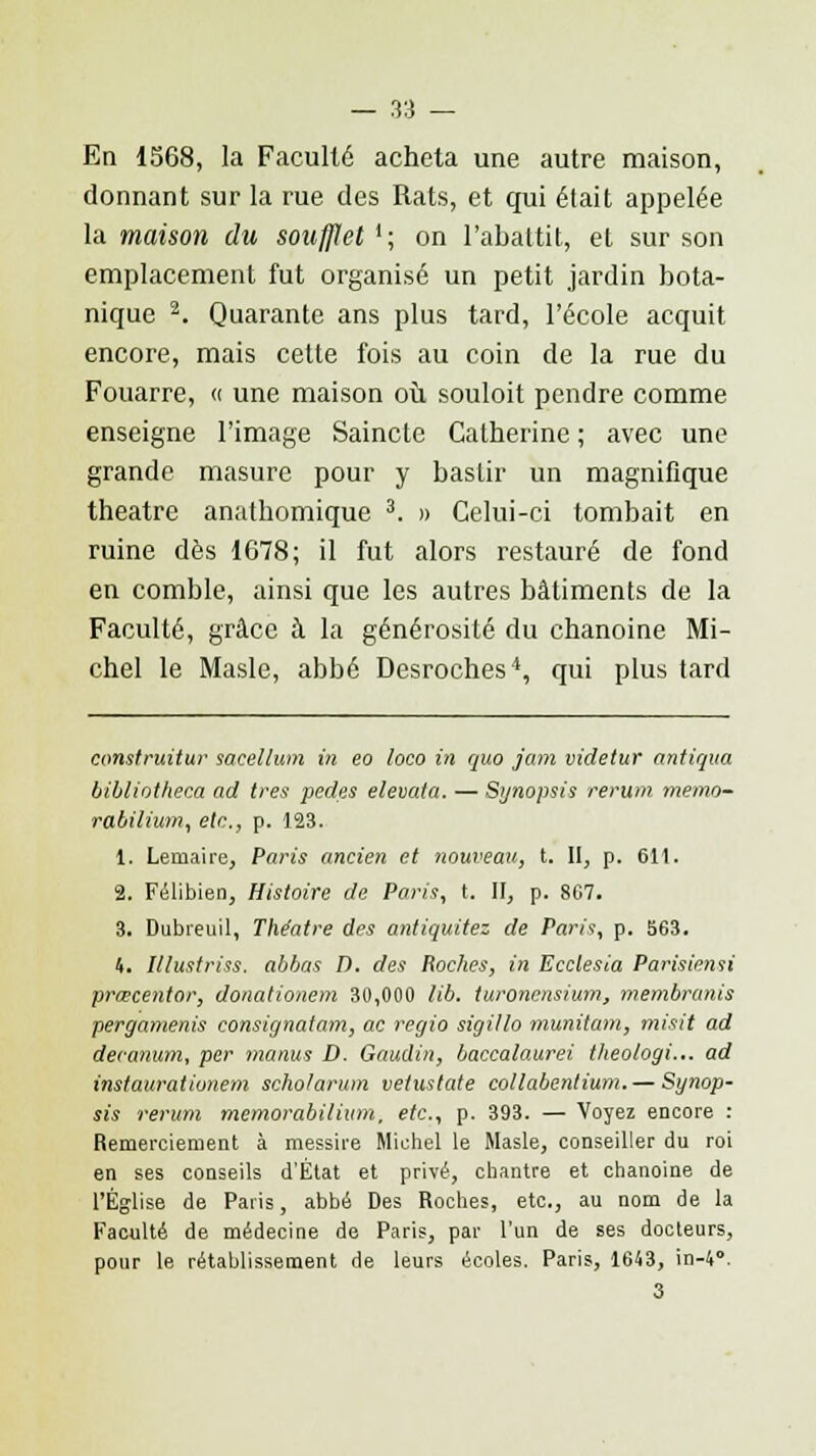 En 1568, la Faculté acheta une autre maison, donnant sur la rue des Rats, et qui était appelée la maison du soufflet !; on l'abattit, et sur son emplacement fut organisé un petit jardin bota- nique 2. Quarante ans plus tard, l'école acquit encore, mais cette fois au coin de la rue du Fouarre, « une maison où souloit pendre comme enseigne l'image Saincte Catherine ; avec une grande masure pour y bastir un magnifique théâtre anathomique 3. » Celui-ci tombait en ruine dès 1678; il fut alors restauré de fond en comble, ainsi que les autres bâtiments de la Faculté, grâce à la générosité du chanoine Mi- chel le Masle, abbé Desroches4, qui plus tard construitur sacellum in eo loco in quo jam videtur antiqua bibliotheca ad très pedes elevata. — Synopsis rerum memo- rabiiium, etc., p. 123. 1. Leniaire, Paris ancien et nouveau, t. II, p. 611. i, Félibien, Histoire de Paris, t. II, p. 867. 3. Dubreuil, Théâtre des antiquitez de Paris, p. 563. 4. Illustriss. abbas D. des Roches, in Ecclesia Parisiensi prœcentor, donationem 30,000 lib. turoncnsium, membranis pergamenis consignatam, ac regio sigillo munitam, misit ad decanum, per manus D. Gandin, baccalaurei theologi... ad instaurâtionem scholarum vetustate collabentium. — Synop- sis rerum rnemorabilium, etc., p. 393. — Voyez encore : Remerciement à messire Michel le Masle, conseiller du roi en ses conseils d'État et privé, chantre et chanoine de l'Église de Paris, abbé Des Roches, etc., au nom de la Faculté de médecine de Paris, par l'un de ses docteurs, pour le rétablissement de leurs écoles. Paris, 1643, in-4°. 3