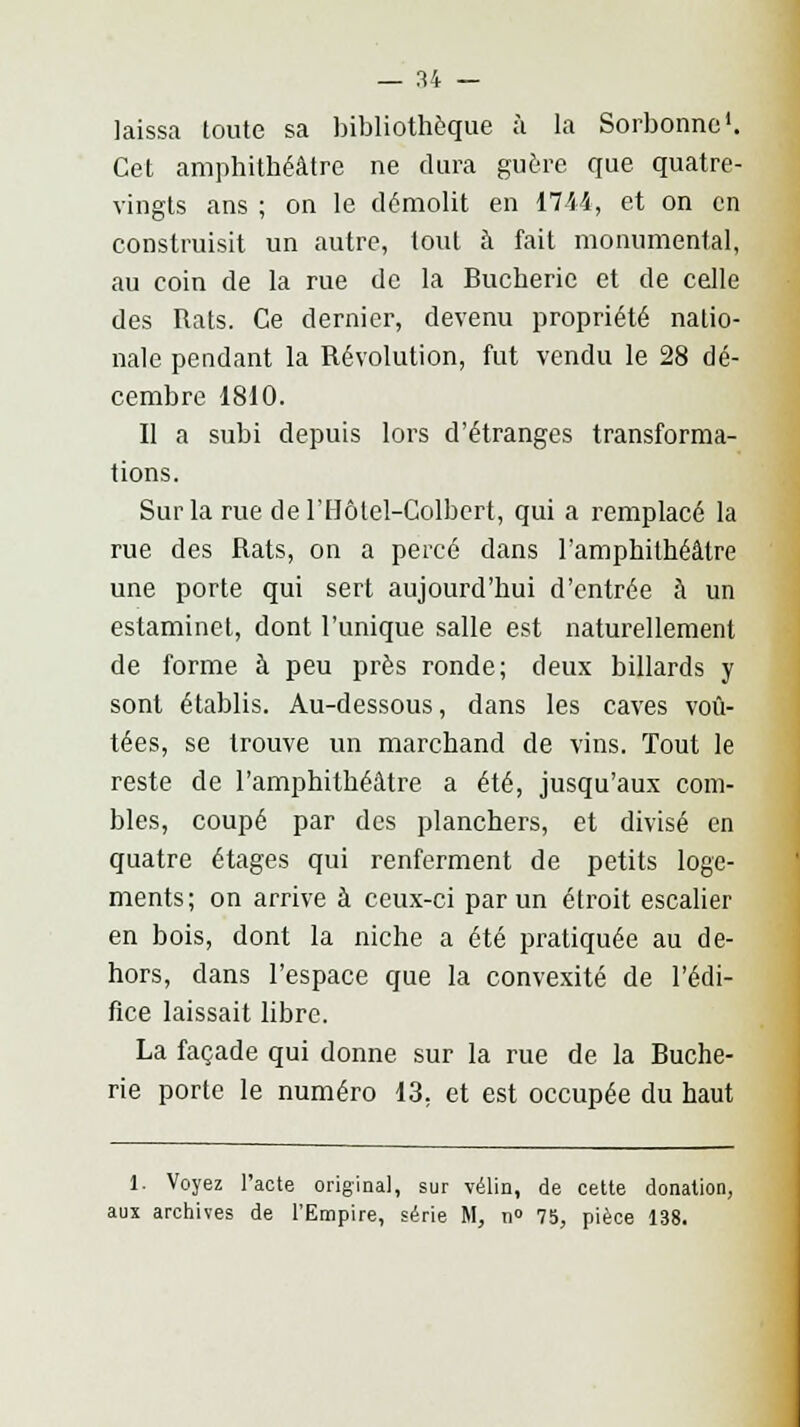 laissa toute sa bibliothèque à la Sorbonne1. Cet amphithéâtre ne dura guère que quatre- vingts ans ; on le démolit en 1714, et on en construisit un autre, tout à fait monumental, au coin de la rue de la Bucherie et de celle des Rats. Ce dernier, devenu propriété natio- nale pendant la Révolution, fut vendu le 28 dé- cembre 1810. Il a subi depuis lors d'étranges transforma- tions. Sur la rue de l'Hôtel-Colbert, qui a remplacé la rue des Rats, on a percé dans l'amphithéâtre une porte qui sert aujourd'hui d'entrée à un estaminet, dont l'unique salle est naturellement de forme à peu près ronde; deux billards y sont établis. Au-dessous, dans les caves voû- tées, se trouve un marchand de vins. Tout le reste de l'amphithéâtre a été, jusqu'aux com- bles, coupé par des planchers, et divisé en quatre étages qui renferment de petits loge- ments; on arrive à ceux-ci par un étroit escalier en bois, dont la niche a été pratiquée au de- hors, dans l'espace que la convexité de l'édi- fice laissait libre. La façade qui donne sur la rue de la Buche- rie porte le numéro 13. et est occupée du haut 1. Voyez l'acte original, sur vélin, de cette donation, aux archives de l'Empire, série M, n» 75, pièce 138.
