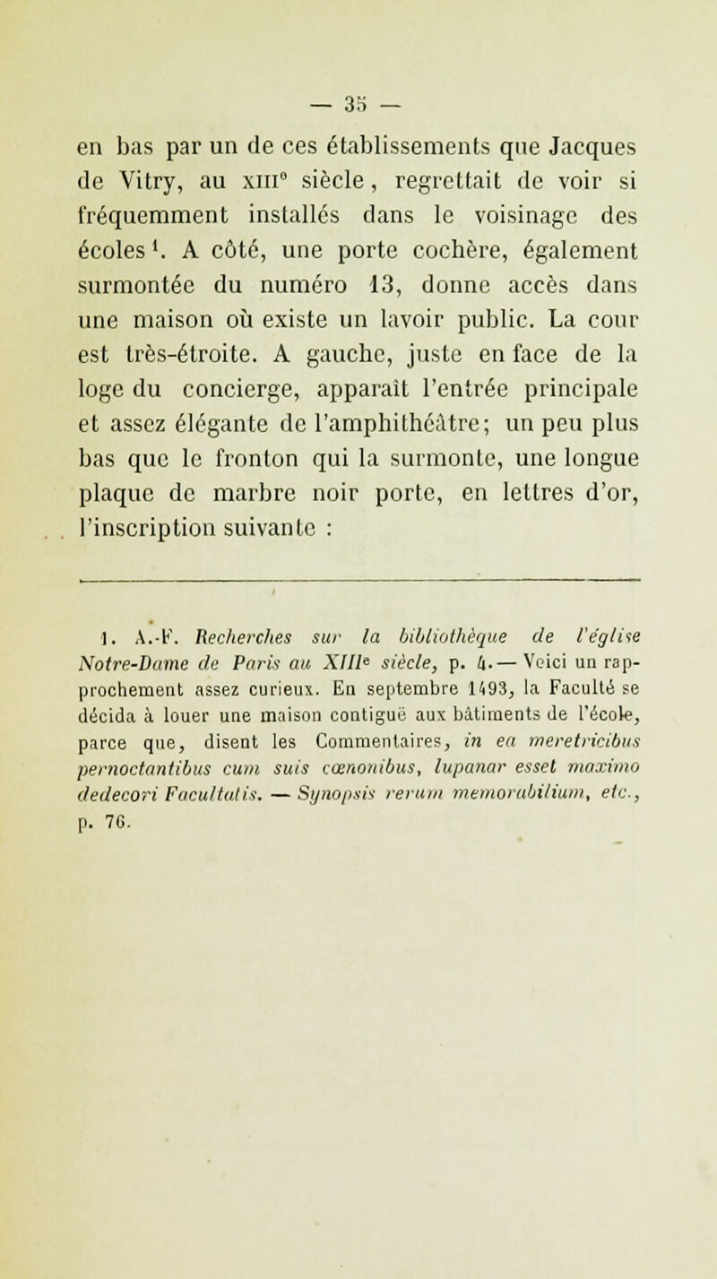en bas par un de ces établissements que Jacques de Vitry, au xin0 siècle, regrettait de voir si fréquemment installés dans le voisinage des écoles '. A côté, une porte cochère, également surmontée du numéro 13, donne accès dans une maison où existe un lavoir public. La cour est très-étroite. A gauche, juste en face de la loge du concierge, apparaît l'entrée principale et assez élégante de l'amphithéâtre; un peu plus bas que le fronton qui la surmonte, une longue plaque de marbre noir porte, en lettres d'or, l'inscription suivante : 1. \.V. Recherches sur la bibliothèque de l'église Notre-Dame de Paris au XIIIe siècle, p. 4.— Veici un rap- prochement assez curieux. En septembre 1493, la Faculté se décida à louer une maison contiguë aux bâtiments de l'école, parce que, disent les Commentaires, in ea meretricibus pemoctantibus cum suis cœnonibus, lupanar esset maximo dedecori Facilitaiis.—Synopsis rerum memorabilium, etc., p. 7G.