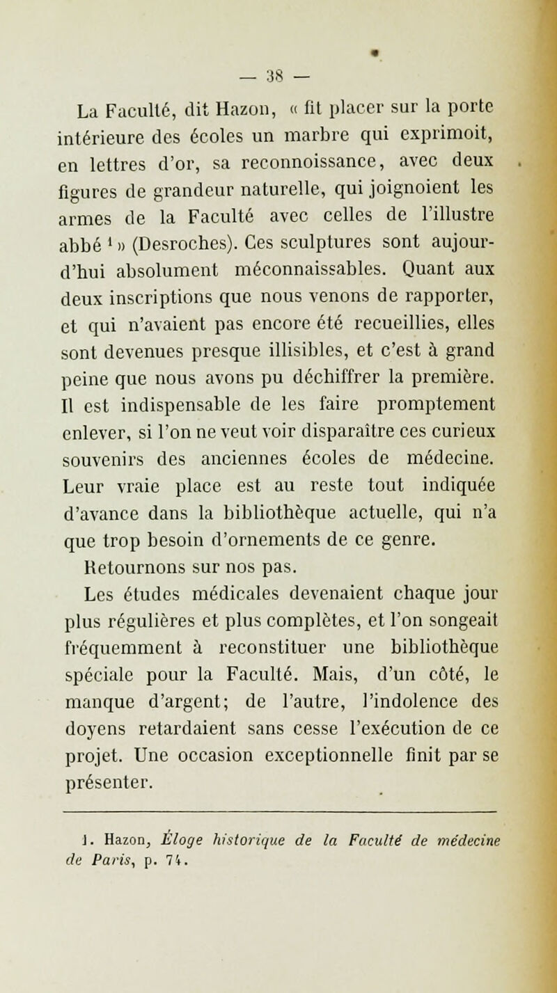 La Faculté, dit Hazon, « fit placer sur la porte intérieure des écoles un marbre qui exprimoit, en lettres d'or, sa reconnoissance, avec deux figures de grandeur naturelle, qui joignoient les armes de la Faculté avec celles de l'illustre abbé ' » (Desroches). Ces sculptures sont aujour- d'hui absolument méconnaissables. Quant aux deux inscriptions que nous venons de rapporter, et qui n'avaient pas encore été recueillies, elles sont devenues presque illisibles, et c'est à grand peine que nous avons pu déchiffrer la première. Il est indispensable de les faire promptement enlever, si l'on ne veut voir disparaître ces curieux souvenirs des anciennes écoles de médecine. Leur vraie place est au reste tout indiquée d'avance dans la bibliothèque actuelle, qui n'a que trop besoin d'ornements de ce genre. Retournons sur nos pas. Les études médicales devenaient chaque joui- plus régulières et plus complètes, et l'on songeait fréquemment à reconstituer une bibliothèque spéciale pour la Faculté. Mais, d'un côté, le manque d'argent; de l'autre, l'indolence des doyens retardaient sans cesse l'exécution de ce projet. Une occasion exceptionnelle finit par se présenter. J. Hazon, Eloge historique de la Faculté de médecine de Paris, p. 74.