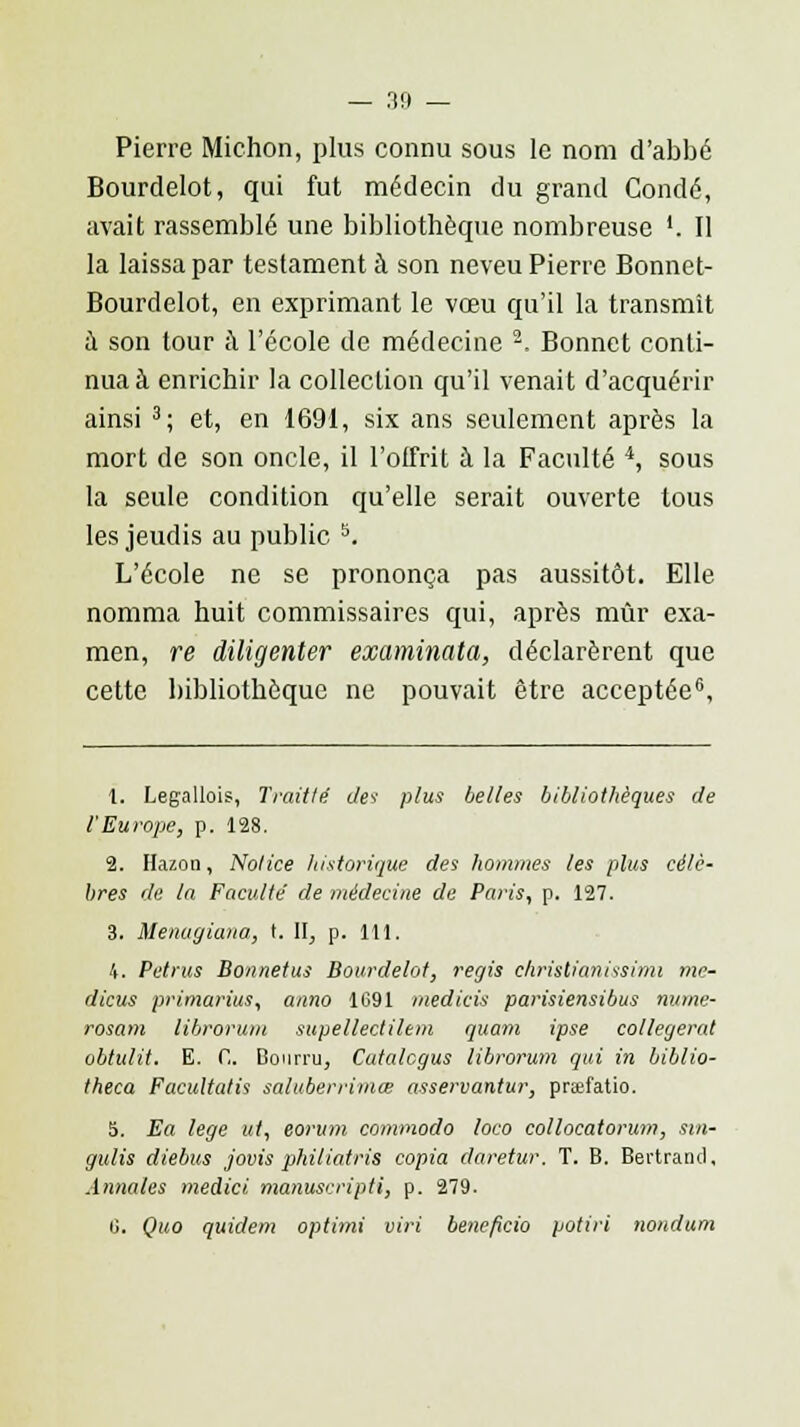 Pierre Michon, plus connu sous le nom d'abbé Bourdelot, qui fut médecin du grand Condé, avait rassemblé une bibliothèque nombreuse '. Il la laissa par testament à son neveu Pierre Bonnet- Bourdelot, en exprimant le vœu qu'il la transmît a son tour à l'école de médecine 2, Bonnet conti- nua à enrichir la collection qu'il venait d'acquérir ainsi 3; et, en 1691, six ans seulement après la mort de son oncle, il l'offrit à la Faculté 4, sous la seule condition qu'elle serait ouverte tous les jeudis au public 5. L'école ne se prononça pas aussitôt. Elle nomma huit commissaires qui, après mûr exa- men, re diligenter examinata, déclarèrent que cette bibliothèque ne pouvait être acceptée6, 1. Legallois, Trait lé des plus belles bibliothèques de l'Europe, p. 128. 2. Hazon, Notice historique des hommes les plus célè- bres de ta Faculté de médecine de Paris, p. 127. 3. Uenagiana, t. II, p. 111. 4. Petrus Bonnetus Bourdelot, régis Christianissimi mr- dicus primarius, anno 1C91 medicis parisiensibus mime- rosam librorum supellectilem quam ipse collegerat obtulit. E. G. Bourru, Cutalcgus librorum qui in biblio- theca Facultatis saluberrimœ asservantur, prœfatio. 5. Ea lege ut, eorum commodo loco collocatorum, sin- gulis diebus jovis phitiatris copia daretur. T. B. Bertrand, Annales medici manuscripti, p. 279. G. Quo quidem optimi viri bénéficia potiri nondum