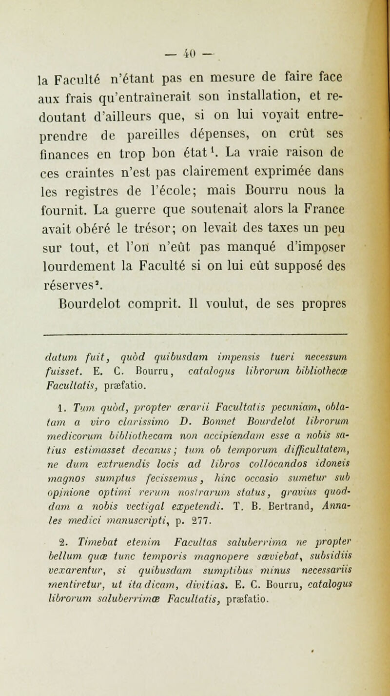 — 4(1 - la Faculté n'étant pas en mesure de faire face aux frais qu'entraînerait son installation, et re- doutant d'ailleurs que, si on lui voyait entre- prendre de pareilles dépenses, on crût ses finances en trop bon état1. La vraie raison de ces craintes n'est pas clairement exprimée dans les registres de l'école; mais Bourru nous la fournit. La guerre que soutenait alors la France avait obéré le trésor; on levait des taxes un peu sur tout, et l'on n'eût pas manqué d'imposer lourdement la Faculté si on lui eût supposé des réserves'. Bourdelot comprit. Il voulut, de ses propres dutum fuit, qubd quibusdam impensis tueri necessum fuisset. E. C. Bourru, catalogus lihrorum bibliothecœ Facultatif, prafatio. 1. Tum qubd, propter œrarii Facultatis pecuniam, obla- tam a viro clarissimo D. Bonnet Bourdelot lihrorum medicorum bibliothecam non accipiendam esse a nobis sa- tins estimasset decanus ; tum ob temporuin difpcultatem, ne dum extruendis locis ad libros collocandos idoneis magnos sumptus feeissemus, hinc occasio sumetur sub op.inione optimi rerum noslrarum status, gravius quod- dam a nobis vectigal expetendi. T. B. Bertrand, Anna- les medici manuscripti, p. 277. 2. Timebat etenim Facultas saluberrima ne propter Ml uni quœ tune temporis magnopere sœviebat, subsidiis vexarentur, si quibusdam sumptibus minus necessariis mentiretur, ut itadicom, divitias. E. C. Bourru, catalogus lihrorum saluberrima Facultatis, prsefatio.