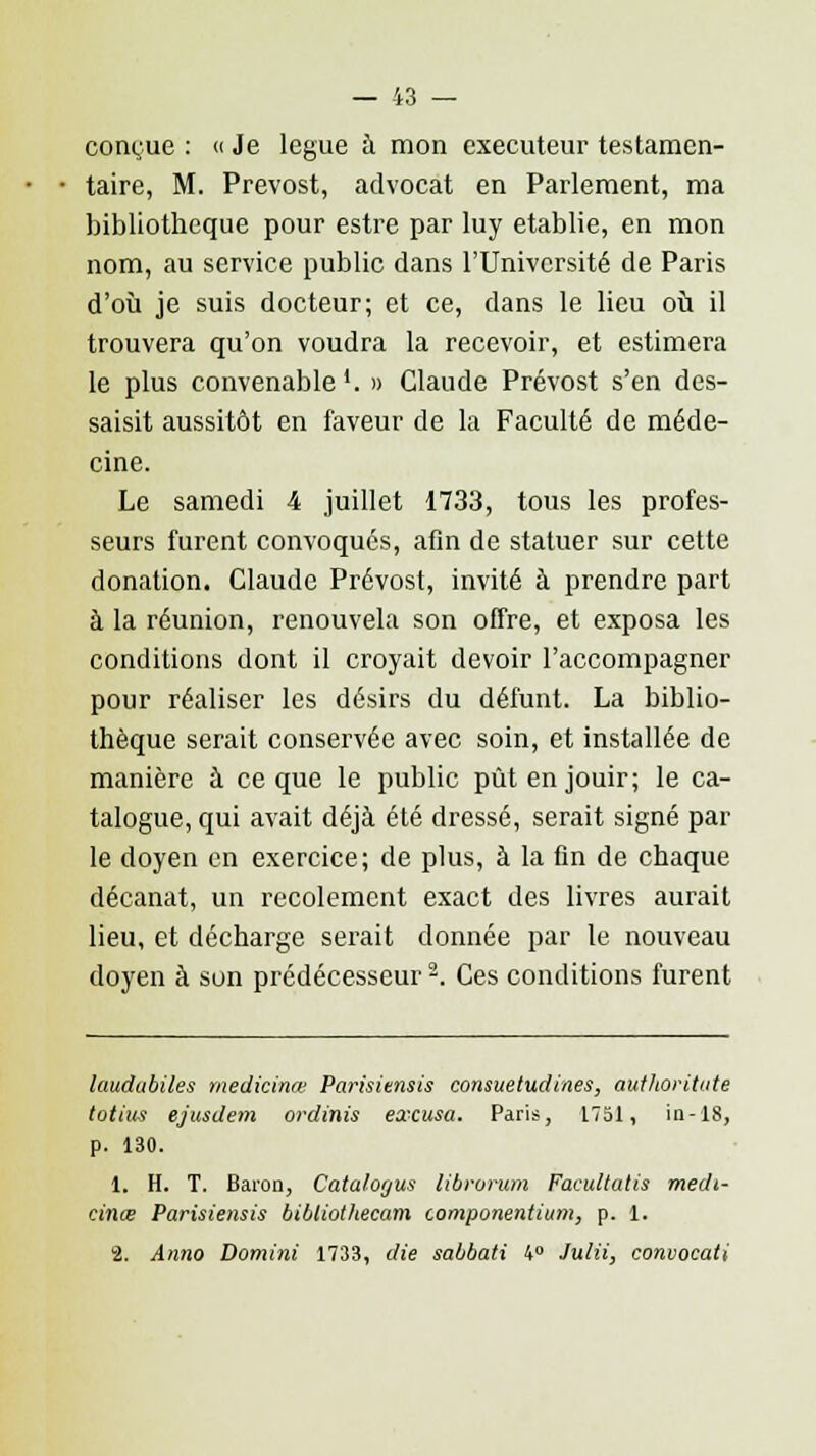 ccmyue : « Je lègue à mon exécuteur testamen- taire, M. Prévost, advocat en Parlement, ma bibliothèque pour estre par luy établie, en mon nom, au service public dans l'Université de Paris d'où je suis docteur; et ce, clans le lieu où il trouvera qu'on voudra la recevoir, et estimera le plus convenable1. » Claude Prévost s'en des- saisit aussitôt en faveur de la Faculté de méde- cine. Le samedi 4 juillet 1733, tous les profes- seurs furent convoqués, afin de statuer sur cette donation. Claude Prévost, invité à prendre part à la réunion, renouvela son offre, et exposa les conditions dont il croyait devoir l'accompagner pour réaliser les désirs du défunt. La biblio- thèque serait conservée avec soin, et installée de manière à ce que le public pût en jouir; le ca- talogue, qui avait déjà été dressé, serait signé par le doyen en exercice; de plus, à la fin de chaque décanat, un recolement exact des livres aurait lieu, et décharge serait donnée par le nouveau doyen à sun prédécesseur2. Ces conditions furent laudabiles médicinal Parisiensis consuetudiaes, authoritute totius ejusdem ordinis excusa. Paris, 1751, in-18, p. 130. 1. H. T. Baron, Catalogus librorum Facultatif medt- cinœ Parisiensis bibtiothecam compoiientium, p. 1. S. Anno Domini 1733, die sabbati 4° Julii, convocati