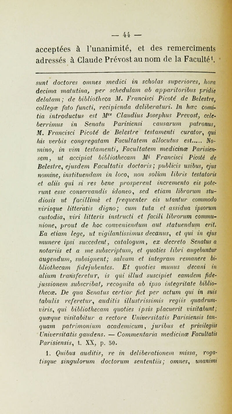 acceptées à l'unanimité, et des remercîments adressés à Claude Prévost au nom de la Faculté1. sunt doctores ornnes medici in scholas superiores, hara décima malutina, per schedulam ab apparitoribus pridie delalam; de bibliotheca M. Francisci Picoté de Belestre, collegœ fato functi, recipienda deliberaturi. In hœc comi- tia introductus est M Claudius Josephus Prévost, celé- berrimus in Senatu Parisiensi causarum putronus, M. Francisci Picoté de Belestre testamenti curator, qui bis verbis congregatam Facultatem allocutus est No- mino, in vim testamenti, Facultatem medicinœ Parisien- sem, ut accipiat bibliothecam Mi Francisci Picoté de Belestre, ejusdem Facultatis doctoris; publicis usibus, ejus nornine, instituendam in loco, non solùm libris testatoris et aliis qui si res bene prospèrent incremento eis pote- runt esse conservandis idoneo, sed etiam librorum stu- diosis ut facillimè et fréquenter eis ulantur commodo virisque litteralis digno; cum tuta et assidua ipsorum custodia, viri litteris instructi et facili librorum commu- nione, yrout de hoc conveniendum aut statuendum erit. Ea etiam lege, ut vigilantissimus decanus, et qui in ejus munere ipsi succèdent, catalogum, ex décréta Senatus a notariis et a me subscriptum, et quolies libri augebuntur augendum, subsignent; salvum et integram remanere bi- bliothecam fidejubentes. Et quoties munus decani in alium transferetur, is qui illud suscipiet eamdem fide- jussionem subscribat, recognita ab ipso integritate biblio- thecce. De qua Senatus certior fiet per actum qui in suis tabulis referetur, auditis illustrissimis regiis quadrum- viris, qui bibliothecam quoties ipsis placuerit visitabunt; quœque visitabitur a redore Vniversitatis Parisiensis tan- quam patrimonium academicum, juribus et privilegiis Universitatis gaudens. — Commentaria medicinœ Facultatis Parisiensis, t. XX, p. 50. 1. Quibus auditis, re in ôeliberationem missa, roga- tisque singulorum doctorum sententiis; omnes, unanimi