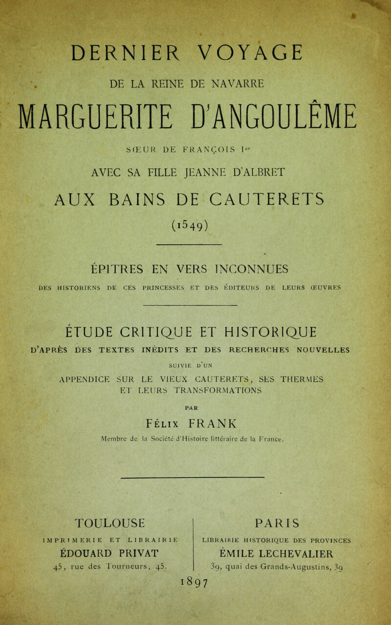 DERNIER VOYAGE DE LA REINE DE NAVARRE MARGUERITE D'ANGOULÊME SŒUR DE FRANÇOIS I AVEC SA FILLE JEANNE D'ALBRET AUX BAINS DE CAUTERETS (i549) EPITRES EN VERS INCONNUES DES HISTORIENS DE CES PRINCESSES ET DES ÉDITEURS DE LEURS (EUVRES ETUDE CRITIQUE ET HISTORIQUE d'après des textes inédits et des recherches nouvelles SUIVIE D'UN APPENDICE SUR LE VIEUX CAUTERETS, SES THERMES ET LEURS TRANSFORMATIONS PAR Félix FRANK Membre de la Société d'Histoire littéraire de la France. TOULOUSE IMPRIMERIE ET LIBRAIRIE EDOUARD PRIVAT 45, rue des Tourneurs, 45. PARIS LIBRA1IUE HISTORIQUE DES PROVINCES EMILE LECHEVALIER 3g, quai des Grands-Augustins, 3q 1897