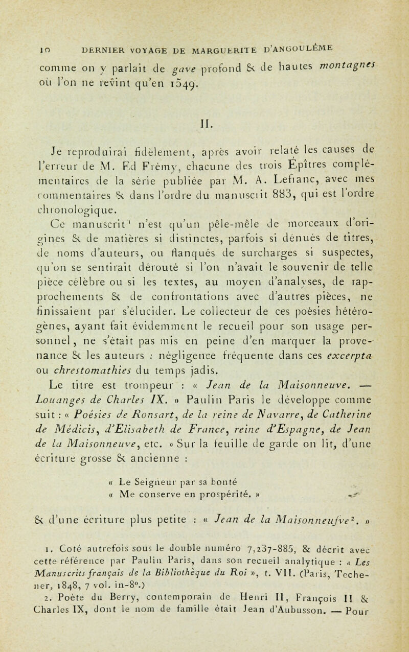 comme on y parlait de gave profond S< de hautes montagnes où l'on ne revint qu'en 049. II. Je reproduirai fidèlement, après avoir relaté les causes de l'erreur de M. F,d Frémy, chacune des trois Épîtres complé- mentaires de la série publiée par M. A. Lefianc, avec mes commentaires (k dans l'ordre du manusciit 883, qui est 1 ordre chronologique. Ce manuscrit' n'est qu'un pêle-mêle de morceaux d'ori- gines &. de matières si distinctes, parfois si dénués de titres, de noms d'auteurs, ou Banques de surcharges si suspectes, qu'on se sentirait dérouté si l'on n'avait le souvenir de telle pièce célèbre ou si les textes, au moyen d'analyses, de rap- prochements Si de confrontations avec d'autres pièces, ne finissaient par s'élucider. Le collecteur de ces poésies hétéro- gènes, ayant fait évidemment le recueil pour son usage per- sonnel , ne s'était pas mis en peine d'en marquer la prove- nance !k les auteurs : négligence fréquente dans ces excerpta ou chrestomathies du temps jadis. Le titre est trompeur : « Jean de la Maisonneuve. — Louanges de Charles IX. » Paulin Paris le développe comme suit : « Poésies de Ronsart, de la reine de Navarre, de Catherine de Médicis, d'Elisabeth de France, reine d'Espagne, de Jean de la Maisonneuve, etc. » Sur la feuille de garde on lit, d'une écriture grosse 8t ancienne : « Le Seigneur par sa bonté « Me conserve en prospérité. » «^ Se d'une écriture plus petite : « Jean de la Maisonneujve1. » 1. Coté autrefois sous le double numéro 7,237-885, & décrit avec cette référence par Paulin Paris, dans son recueil analytique : >( Les Manuscrits français de la Bibliothèque du Roi », t. VII. (Paris, Teche- ner, 1848, 7 vol. in-8°.) 2. Poète du Berry, contemporain de Henri II, François II & Charles IX, dont le nom de famille était Jean d'Aubusson. Pour