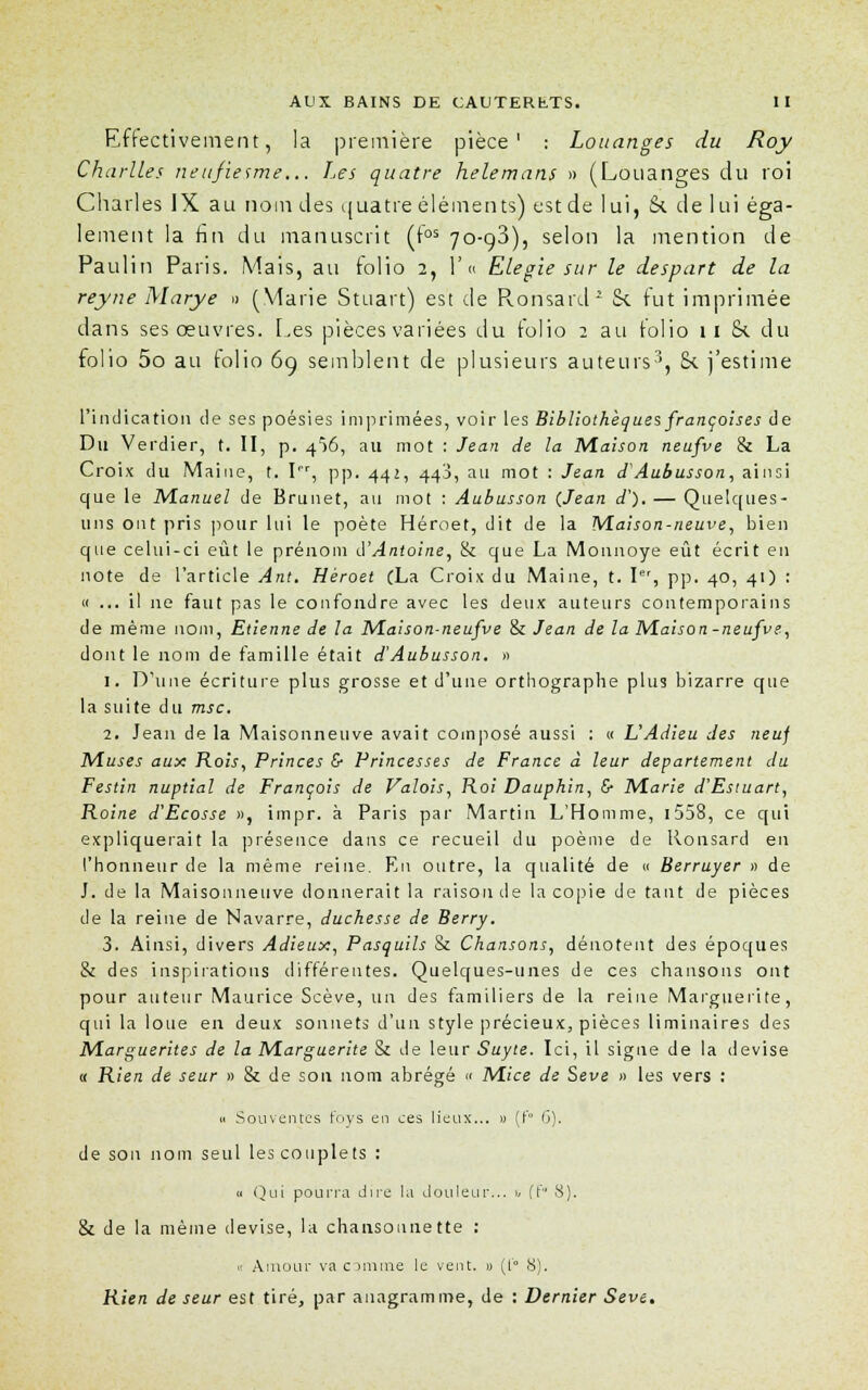 Effectivement, la première pièce' : Louanges du Roy Charités neufiesme... Les quatre helemans » (Louanges du roi Charles IX au nom des quatre éléments) est de lui, Si de lui éga- lement la fin du manuscrit (fos 70-98), selon la mention de Paulin Paris. Mais, au folio 2, F « Elégie sur le despart de la reyne Marye » (Marie Smart) est de Ronsard2 & fut imprimée dans ses oeuvres. Les pièces variées du folio 2 au folio 11 &. du folio 5o au tolio 6g semblent de plusieurs auteurs3, 8< j'estime l'indication de ses poésies imprimées, voir les Bibliothèques françoises de Du Verdier, t. II, p. 4f>6, au mot : Jean de la Maison neufve & La Croix du Maine, t. I, pp. 442, 440, au mot : Jean d'Aubusson, ainsi que le Manuel de Brunet, au mot : Aubusson {Jean a). — Quelques- uns ont pris pour lui le poète Héroet, dit de la M.aison-neuve, bien que celui-ci eût le prénom d'Antoine, & que La Mounoye eût écrit en note de l'article Ant. Hèroet CLa Croix du Maine, t. Ier, pp. 40, 41) : « ... il ne faut pas le confondre avec les deux auteurs contemporains de même nom, Etienne de la Maison-neufve & Jean de la Maison-neufve, dont le nom de famille était d'Aubusson. » 1. D'une écriture plus grosse et d'une orthographe plus bizarre que la suite du msc. 2. Jean de la Maisonneuve avait composé aussi : « L'Adieu des neuf Muses aux Rois, Princes & Princesses de France à leur département du Festin nuptial de François de Valois, Roi Dauphin, & Marie d'Estuart, Roine d'Ecosse », impr. à Paris par Martin L'Homme, 1558, ce qui expliquerait la présence dans ce recueil du poème de Ronsard en l'honneur de la même reine. En outre, la qualité de « Berruyer » de J. de la Maisonneuve donnerait la raison de la copie de tant de pièces de la reine de Navarre, duchesse de Berry. 3. Ainsi, divers Adieux, Pasquils & Chansons, dénotent des époques & des inspirations différentes. Quelques-unes de ces chansons ont pour auteur Maurice Scève, un des familiers de la reine Marguerite, qui la loue en deux sonnets d'un style précieux, pièces liminaires des Marguerites de la Marguerite & de leur Suyte. Ici, il signe de la devise « Rien de seur » & de son nom abrégé « Mice de Sève » les vers : h Souventes foys en ces lieux... » (t'° 6). de son nom seul les couplets : a Qui pourra dire la douleur... ii (!' 8). & de la même devise, la chansonnette : « Amour va comme le vent. » (t'° 8). Rien de seur est tiré, par anagramme, de : Dernier Sève.