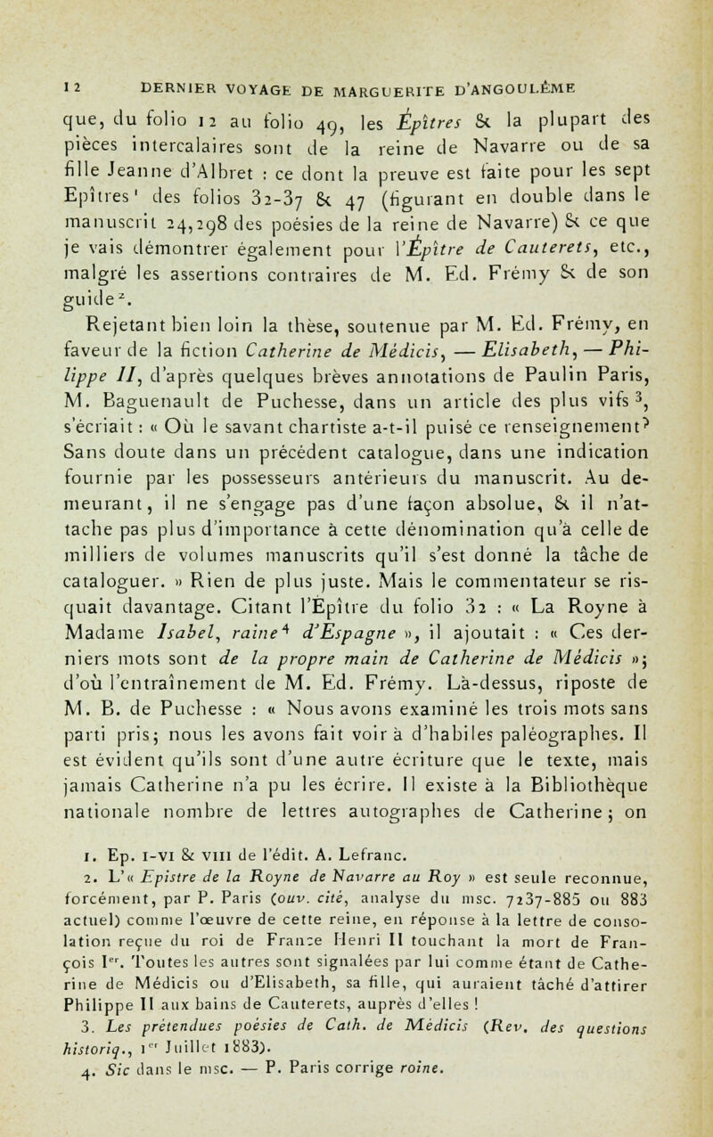 que, du folio 12 au folio 49, les Épitres Si la plupart clés pièces intercalaires sont de la reine de Navarre ou de sa fille Jeanne d'Albret : ce dont la preuve est faite pour les sept Epîtres1 des folios ii-Z-j &. 47 (figurant en double dans le manuscrit 24,298 des poésies de la reine de Navarre) & ce que je vais démontrer également pour YÉpitre de Cauterets, etc., malgré les assertions contraires de M. Ed. Frémy & de son guide2. Rejetant bien loin la thèse, soutenue par M. Ed. Frémy, en faveur de la fiction Catherine de Médicis, — Elisabeth, — Phi- lippe II, d'après quelques brèves annotations de Paulin Paris, M. Baguenault de Puchesse, dans un article des plus vifs3, s'écriait : « Où le savant chartiste a-t-il puisé ce renseignement'' Sans doute dans un précédent catalogue, dans une indication fournie par les possesseurs antérieurs du manuscrit. Au de- meurant, il ne s'engage pas d'une façon absolue, 84 il n'at- tache pas plus d'importance à cette dénomination qu'à celle de milliers de volumes manuscrits qu'il s'est donné la tâche de cataloguer. » Rien de plus juste. Mais le commentateur se ris- quait davantage. Citant l'Épître du folio 3î : « La Royne à Madame Isabel, raine'' d'Espagne », il ajoutait : « Ces der- niers mots sont de la propre main de Catherine de Médicis »; d'où l'entraînement de M. Ed. Frémy. Là-dessus, riposte de M. B. de Puchesse : « Nous avons examiné les trois mots sans parti pris; nous les avons fait voira d'habiles paléographes. Il est évident qu'ils sont d'une autre écriture que le texte, mais jamais Catherine n'a pu les écrire. Il existe à la Bibliothèque nationale nombre de lettres autographes de Catherine; on 1. Ep. i-vi & vin de l'édit. A. Lefranc. 2. L'« Epistre de la Royne de 'Navarre au Roy » est seule reconnue, forcément, par P. Paris (ouv. cité, analyse du msc. 7237-883 ou 883 actuel) comme l'œuvre de cette reine, en réponse à la lettre de conso- lation reçue du roi de Fran;e Henri II touchant la mort de Fran- çois Ier. Toutes les autres sont signalées par lui comme étant de Cathe- rine de Médicis ou d'Elisabeth, sa fille, qui auraient tâché d'attirer Philippe II aux bains de Cauterets, auprès d'elles ! 3. Les prétendues poésies de Cath. de Médicis (Rev, des questions historiq., I Juillet i883). 4. Sic dans le msc. — P. Paris corrige roine.