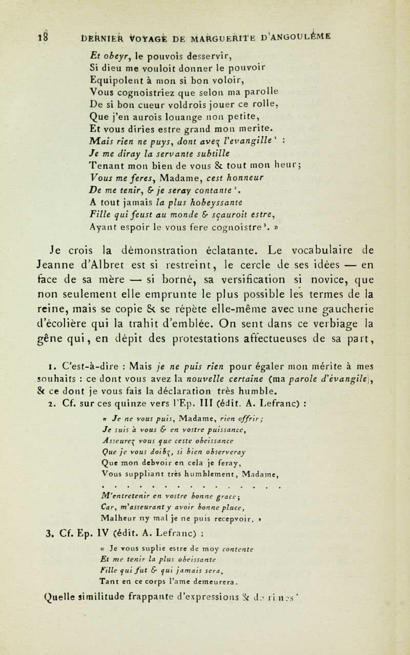 Et obeyr, le pouvois desservir, Si dieu me vouloit donner le pouvoir Equipement à mon si bon voloir, Vous cognoistriez que selon ma parolle De si bon cueur voldrois jouer ce rolle. Que j'en aurois louange non petite, Et vous diries estre grand mou mérite. Mais rien ne puys, dont ave\ Vevangille ' : Je me diray la servante subtille Tenant mon bien de vous & tout mon heur; Vous me fères, Madame, cest honneur De me tenir, 6- je seray contante'. A tout jamais la plus hobeyssante Fille qui feust au monde & scauroit estre, Ayant espoir le vous fere coguoistre'. » Je crois la démonstration éclatante. Le vocabulaire de Jeanne d'Albret est si restreint, le cercle de ses idées — en face de sa mère — si borné, sa versification si novice, que non seulement elle emprunte le plus possible les termes de la reine, mais se copie ck se répète elle-même avec une gaucherie d'écolière qui la trahit d'emblée. On sent dans ce verbiage la gêne qui, en dépit des protestations affectueuses de sa part, 1. C'est-à-dire : Mais je ne puis rien pour égaler mon mérite à mes souhaits : ce dont vous avez la nouvelle certaine (ma parole d'évangile^, & ce dont je vous fais la déclaration très humble. 2. Cf. sur ces quinze vers l'Ep, III (édit. A. Lefranc) : « Je ne vous puis, Madame, rien offrir ; Je suis a vous & en vostre puissance, Asseureç vous que ceste obéissance Que je vous doiby, si bien observeray Que mon debvoir en cela je feray, Vous suppliant très humblement, Madame, M'entretenir en vostre bonne grâce ; Car, m'asseurant y avoir bonne pîuce, Malheur ny mal je ne puis recepvoir. » 3. Cf. Ep. IV (édit. A. Lefranc) : « Je vous suplie estre de moy contente Et me tenir la plus obéissante Fille qui fut & qui jamais sera. Tant en ce corps l'ame demeurera. Quelle similitude frappante d'expressions !k d.-