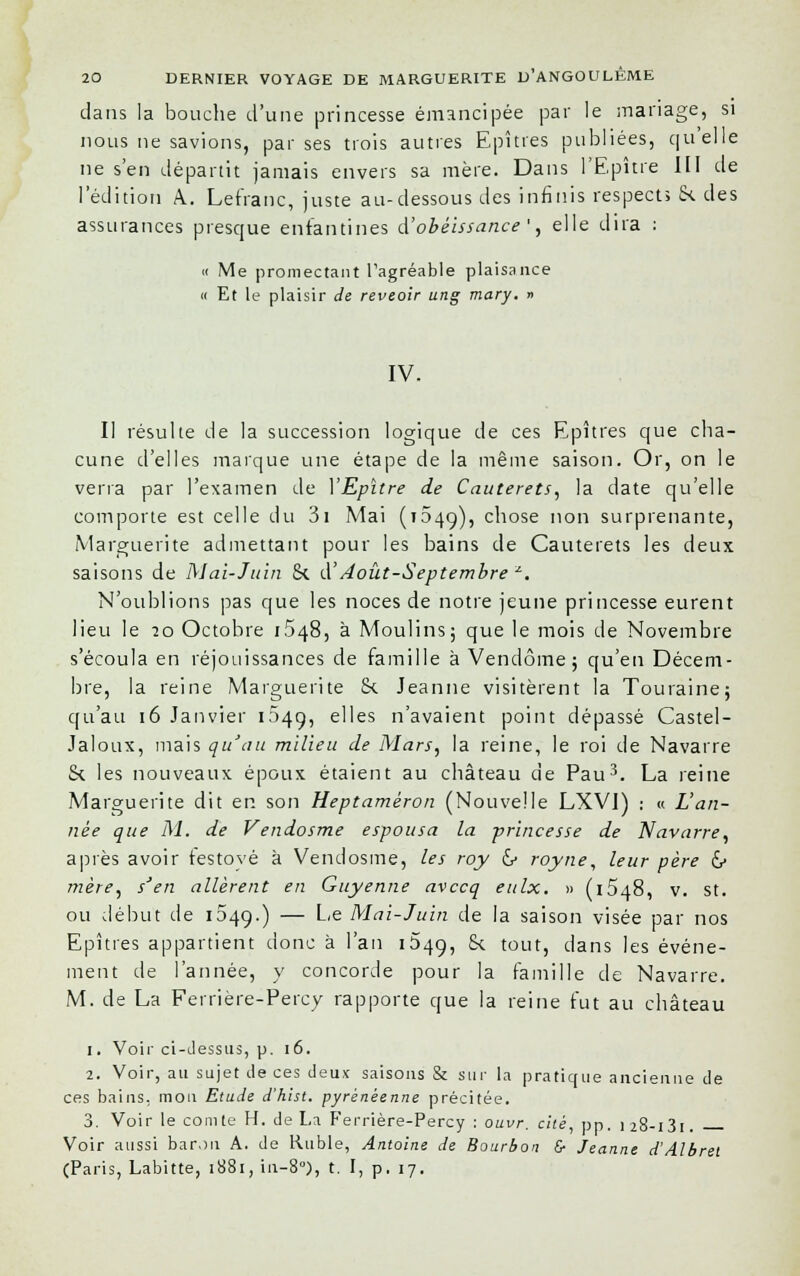 dans la bouche d'une princesse émancipée par le mariage, si nous ne savions, par ses trois autres Epîtres publiées, quelle ne s'en départit jamais envers sa mère. Dans l'Epure III de l'édition A.. Lefranc, juste au-dessous des infinis respects &. des assurances presque enfantines d'obéissance ', elle dira : « Me promectant l'agréable plaisance « Et le plaisir de reveoir ung mary. » IV. Il résulte de la succession logique de ces Epîtres que cha- cune d'elles marque une étape de la même saison. Or, on le verra par l'examen de YEpître de Cauterets, la date qu'elle comporte est celle du 3i Mai (1649), chose non surprenante, Marguerite admettant pour les bains de Cauterets les deux saisons de Mai-Juin 8c cl'Août-Septembre z. N'oublions pas que les noces de notre jeune princesse eurent lieu le 20 Octobre 1.548, à Moulins; que le mois de Novembre s'écoula en réjouissances de famille à Vendôme; qu'en Décem- bre, la reine Marguerite 8c Jeanne visitèrent la Touraine; qu'au 16 Janvier 1049, elles n'avaient point dépassé Castel- Jaloux, mais qu'au milieu de Mars, la reine, le roi de Navarre 8c les nouveaux époux étaient au château de Pau3. La reine Marguerite dit en son Heptamèron (Nouvelle LXVI) : « L'an- née que M. de Vendosme espousa la princesse de Navarre, après avoir festoyé à Vendosme, les roy 6- royne, leur père &> mère, s'en allèrent en Guyenne avccq eulx. » (1548, v. st. ou début de 1049.) — Le Mai-Juin de la saison visée par nos Epîtres appartient donc à l'an 1649, 8c tout, dans les événe- ment de l'année, y concorde pour la famille de Navarre. M. de La Ferrière-Percy rapporte que la reine fut au château 1. Voir ci-dessus, p. 16. 2. Voir, au sujet de ces deux saisons & sur la pratique ancienne de ces bains, mou Etude d'hist. pyrénéenne précitée. 3. Voir le comte H. de La Ferrière-Percy : ouvr. cité, pp. ) 28-i3i . Voir aussi baron A. de Ruble, Antoine de Bourbon & Jeanne d'Albret (Paris, Labitte, 1881, in-8°), t. I, p. 17.