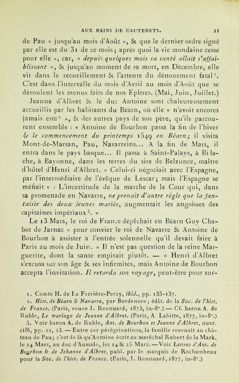 de Pau « jusqu'au mois d'Août », 8c que le dernier ordre signé par elle est du 3i de ce mois; après quoi la vie mondaine cesse pour elle », car, « depuis quelques mois sa santé allait s'ajjai- blissant », 8c jusqu'au moment de sa mort, en Décembre, elle vit dans le recueillement Se l'attente du dénouement fatal1. C'est dans l'intervalle du mois d'Avril au mois d'Août que se déroulent les menus faits de nos Epîtres. (Mai, Juin, Juillet.) Jeanne d'Albret 8c le duc Antoine sont chaleureusement accueillis par les habitants du Béarn, où elle « n'avoit encores jamais esté2 », 8c des autres pays de son père, qu'ils parcou- rent ensemble : « Antoine de Bourbon passa la fin de l'hiver & le commencement du printemps 154g en Béarn; il visita Mont-de-Marsan, Pau, Navarreins... A la fin de Mars, il entra dans le pays basque... 11 passa à Saint-Palays, à Bi lâ- che, à Bayonne, dans les terres du sire de Belzunce, maître d'hôtel d'Henri d'Albret. » Celui-ci négociait avec l'Espagne, par l'intermédiaire de l'évêque de Lescar; mais l'Espagne se méfiait « : L'incertitude de la marche de la Cour qui, dans sa promenade en Navarre, ne prenait d'autre règle que la jan- taisie des deux jeunes mariés, augmentait les angoisses des capitaines impériaux3. » Le i3 Mars, le roi de France dépêchait en Béarn Guy Cha- bot de Jarnac « pour convier le roi de Navarre 8c Antoine de Bourbon à assister à l'entrée solennelle qu'il devait faire à Paris au mois de Juin. » Il n'est pas question de la reine Mar- guerite, dont la santé empirait plutôt. — « Henri d'Albret s'excusa sur son âge 8c ses infirmités, mais Antoine de Bourbon accepta l'invitation. Il retarda son voyage, peut-être pour sur- i. Comte H. de La Ferrière-Percy, ibid., pp. 135-137. 2. Hist. de Béarn & Navarre, par Bordenave ; édit. de la Soc. de Vhist. de France. (Paris, veuve J. Renouard, 1873, in-8°.) — Cf. baron A. de Ruble, Le mariage de Jeanne d'Albret. (Paris, A. Labitte, 1877, in-8°.) 3. Voir baron A. de Ruble, Ant. de Bourbon et Jeanne d'Albret, ouvr. ciTé, pp. 22, 23. — Entre ces pérégrinations, la famille revenait au châ- teau de Pau; c'est de là qu'Antoine écrit au maréchal Robert de la Mark, le 14 Mars, au duc d'Aumale, les 14 & 23 Mars.—Voir Lettres d'Ant. de Bourbon £■ de Jehanne d'Albret, publ. par le marquis de Rochambeau pour la Soc. de Vhist. de Francs. (Paris, J. Renouard, 1877, in-8°.)