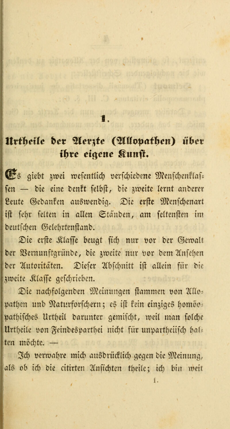 Utifyexle &er SIerjte {QWopaifyen) iiWv if>ve eigene Sunft* F§ Qtcbt §voei iDefentlid) t>erfd)iebene SWcnfcfycnffafc fcn — bte eine benft felbji, bie jroeite lernt anberer ßeute ©ebanfen auSwenbtg. Sie erffc Sttenfcfyenart tft fefyr feiten in allen ©tauben, am fcttenfien im beutfd)en ©elebrtenftanb. Sie crjlc Äfaffe beugt ftd) nur t>or ber ©cwalt ber SSermmftgrimbe, bte jwcttc nur üor bem 2(nfeben ber Autoritäten. Siefer 2lbfd)nitt tji allein für bte jweite Äfafie gefd/rieben. Sie nacbfolgenben Meinungen flammen tton OTo- patl;cn unb Sftaturforfcfyern; c§ tjl fein einziges ^ornoo- patbtfcfyeS Urteil barunter gemifebt, weil man fbldEje Urteile t>on gembeSpartbet niebt für unpartbciifd; baU hn möchte. — Sd) tteraabre midb auSbrücfltd) gegen bte Sföetnung, afö ob \d) bie ctttrten 3Cnftcbten tbeile; td) bin weit